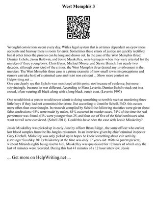 West Memphis 3
Wrongful convictions occur every day. With a legal system that is at times dependent on eyewitness
accounts and hearsay there is room for error. Sometimes these errors of justice are quickly rectified,
but at other times the process can be long and drawn out. In the case of the West Memphis three:
Damian Echols, Jason Baldwin, and Jessie Misskelley, were teenagers when they were arrested for the
murders of three young boys: Chris Byers, Michael Moore, and Stevie Branch. For nearly two
decades, although convicted of the crimes, the West Memphis three denied any involvement in the
murders. The West Memphis three case is a prime example of how small town misconceptions and
rumors can take hold of a criminal case and twist non existent ... Show more content on
Helpwriting.net ...
One can clearly see that Echols was mentioned at this point, not because of evidence, but more
convincingly, because he was different. According to Mara Leveritt, Damian Echols stuck out in a
crowd, often wearing all black along with a long black trench coat. (Leveritt 1993)
One would think a person would never admit to doing something so terrible such as murdering three
little boys if they had not committed the crime. But according to Jennifer Schell, PhD. this occurs
more often than once thought. In research compiled by Schell the following statistics were given about
false confessions: 93% were made by males, 81% occurred in murder cases, 74% of the time the real
perpetrator was found, 63% were younger than 25, and four out of five of the false confessors who
went to trail were convicted. (Schell 2011). Could this have been the case with Jessie Misskelley?
Jessie Misskelley was picked up in early June by officer Brian Ridge , the same officer who earlier
lost blood samples from the Bo Jangles restaurant. In an interview given by chief criminal inspector
Gary Gitchell, Miskelley was only picked up in hopes he knew something about cult activity.
(Berlinger Sinofsky 2012) Misskelley at the time was only 17 years old. With no parent present,
without Miranda rights being read to him, Misskelley was questioned for 12 hours of which only the
last 41 minutes were recorded. During this last 41 minutes of a 12 hour interview, Jessie
... Get more on HelpWriting.net ...
 