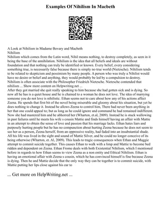 Examples Of Nihilism In Macbeth
A Look at Nihilism in Madame Bovary and Macbeth
Nihilism
Nihilism which comes from the Latin word, Nihil means nothing, to destroy completely, as seen in it
being the base of the annihilation. Nihilism is the idea that all beliefs and ideals are without
foundation and that nothing can truly be identified or known. Every belief, every considering
something true, is necessarily false because there is simply no true world (Nietzsche). Nihilism tends
to be related to skepticism and pessimism by many people. A person who was truly a Nihilist would
have no desire or belief and anything, they would probably be led by a compulsion to destroy.
Nihilism is often associate with the Philosopher Friedrich Nietzsche. Nietzsche contended that
nihilism ... Show more content on Helpwriting.net ...
After they got married she quit really speaking to him because she had gotten sick and is dying. So
now all he has is a quiet house and he is chained to a woman he does not love. The idea of marrying
someone you do not love is nihilistic. Ethan seems not to care about how any of his actions affect
Zeena. He spends that first bit of the novel being miserable and gloomy about his situation, but yet he
does nothing to change it. Instead he allows Zeena to control him, There had never been anything in
her that one could appeal to; but as long as he could ignore and command he had remained indifferent.
Now she had mastered him and he abhorred her (Wharton, et.al, 2009). Instead he is stuck wallowing
in past failures until he meets his wife s cousin Mattie and finds himself having an affair with Mattie
in an attempt to obtain the sense of love and passion that his marriage lacks. Ethan hates liars and
purposely hurting people but he has no compunction about hurting Zeena because he does not seem to
see her as a person, Zeena herself, from an oppressive reality, had faded into an insubstantial shade.
All his life was lived in the sight and sound of Mattie Silver, and he could no longer conceive of its
being otherwise (Wharton, et. Al, 2009). This leads to tragic consequences when Ethan and Maggie
attempt to commit suicide together. This causes Ethan to walk with a limp and Mattie to become bed
ridden and dependent on Zeena. Ethan Frome deals with both Existential Nihilism, which I mentioned
before in regards to how Ethan seems to view Zeena as a non entity and Ethical Nihilism. Ethan is
having an emotional affair with Zeena s cousin, which he has convinced himself is fine because Zeena
is dying. Then he and Mattie decide that the only way they can be together is to commit suicide, with
Mattie putting her lips close against his ear to
... Get more on HelpWriting.net ...
 
