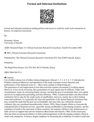 Formal and Informal Institutions
Formal and informal institutions lending policies and access to credit by small scale enterprises in
Kenya: An empirical assessment
By
Rosemary Atieno
University of Nairobi
AERC Research Paper 111 African Economic Research Consortium, Nairobi November 2001
2001, African Economic Research Consortium.
Published by: The African Economic Research Consortium P.O. Box 62882 Nairobi, Kenya
Printed by:
The Regal Press Kenya, Ltd. P.O. Box 46116 Nairobi, Kenya
ISBN 9966 944 52 4
Contents
List of abbreviations List of tables Acknowledgements Abstract 1. 2. 3. 4. 5. 6. 7. 8. Introduction
Problem statement Objectives and hypothesis of the study Literature review Structure and
performance of the financial sector in ... Show more content on Helpwriting.net ...
The generation of self employment in non farm activities requires investment in working capital.
However, at low levels of income, the accumulation of such capital may be difficult. Under such
circumstances, loans, by increasing family income, can help the poor to accumulate their own capital
and invest in employment generating activities (Hossain, 1988). Commercial banks and other formal
institutions fail to cater for the credit needs of smallholders, however, mainly due to their lending
terms and conditions. It is generally the rules and regulations of the formal financial institutions that
have created the myth that the poor are not bankable, and since they can t afford the required
collateral, they are considered uncreditworthy (Adera, 1995). Hence despite efforts to overcome the
widespread lack of financial services, especially among smallholders in developing countries, and the
expansion of credit in the rural areas of these countries, the majority still have only limited access to
bank services to support their private initiatives (Braverman and Guasch, 1986). In the recent past,
there has been an increased tendency to fund credit programmes in the developing countries aimed at
small scale enterprises. In Kenya, despite emphasis on increasing the availability of credit to small and
 