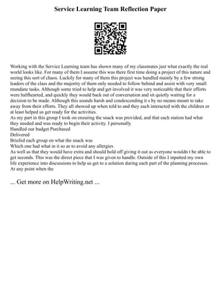 Service Learning Team Reflection Paper
Working with the Service Learning team has shown many of my classmates just what exactly the real
world looks like. For many of them I assume this was there first time doing a project of this nature and
seeing this sort of chaos. Luckily for many of them this project was handled mainly by a few strong
leaders of the class and the majority of them only needed to follow behind and assist with very small
mundane tasks. Although some tried to help and get involved it was very noticeable that their efforts
were halfhearted, and quickly they would back out of conversation and sit quietly waiting for a
decision to be made. Although this sounds harsh and condescending it s by no means meant to take
away from their efforts. They all showed up when told to and they each interacted with the children or
at least helped us get ready for the activities.
As my part in this group I took on ensuring the snack was provided, and that each station had what
they needed and was ready to begin their activity. I personally
Handled our budget Purchased
Delivered
Briefed each group on what the snack was
Which one had what in it so as to avoid any allergies
As well as that they would have extra and should hold off giving it out as everyone wouldn t be able to
get seconds. This was the direct piece that I was given to handle. Outside of this I inputted my own
life experience into discussions to help us get to a solution during each part of the planning processes.
At any point when the
... Get more on HelpWriting.net ...
 