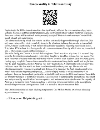 Homosexuality in Television Essay
Beginning in the 1900s, American culture has significantly affected the representation of gay men,
lesbians, bisexuals and transgender characters, and the treatment of gay subject matter on television.
American culture will be defined, as the presently accepted Western American way of materialistic,
moral, ethical, and racial norms.
One of the mediums by which this cultural shift has continually happened is through television. Not
only does culture affect choices made by those in the television industry, but popular series and talk
shows, whether intentionally or not, name what culturally acceptable regarding many social issues.
Television, TV for short, is referring to the telecommunication medium by which ideas are transmitted
into ... Show more content on Helpwriting.net ...
The main family, the Duncan s, invited their daughter s friend over for a play date. It is not until they
open the door that the main characters realize their daughter s friend has not one, but two moms. The
main characters welcome them into their home without the raise of an eyebrow or an awkward glance.
Having a gay couple in Duncan home seems like the most natural thing in the world; and maybe that
was the goal. Regardless, most of America was fairly taken aback. A reference to homosexuality in a
children s show like this would not have even been considered ten years ago. The secular and
Christian community response was attack and defense. Eric Sasson of the Wall Street Journal wrote
one of many articles regarding the episode, ... Disney simply wanted to reflect the reality of its
audience: there are thousands of gay families with children all across the U.S., and many of those kids
are probably tuning in to the Disney Channel. Sasson s point of defending the unintentional placement
was reciprocated by a multitude of secular reporters and writers and shows the heart of the majority of
America at the current time. American culture is accepting homosexual parents to be a completely
normal things even our kindergarteners think it is normal to have two moms or dads.
The Christian response has been anything but pleasant. One Million Moms, a Christian advocacy
organization working
... Get more on HelpWriting.net ...
 