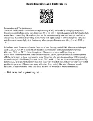 Benzodiazepines And Barbiturates
Introduction and Thesis statement
Sedatives and Hypnotics central nervous system drug (CNS) and works by changing the synaptic
transmission in the brain some way. (Ciccone, 2016, pp. 60 61) Benzodiazepines and Barbiturates falls
under above class of drug. Benzodiazepines are the most commonly used psychotropic medication
classes used by community dwelling older people with a prevalence of approximately 10 12 % and
noted to cause impaired physical functioning when compared to nonusers. (Gray, S et al., 2002 ,p
1012)
It has been noted from researches that there are at least three types of GABA (Gamma aminobutyric
acid) GABAA, GABA B and GABA C based on their structure and functional characteristics.
(Ciccone, 2016, pp. 71 72).Benzodiazepines ... Show more content on Helpwriting.net ...
It was noted from the study that there was increased risk of MVA (motor vehicular accidents) in the
elderly, particularly in those concurrently using TCAs (tricyclic anti depressant) and SSRIs (selective
serotonin reuptake inhibitors) (Fournier, J et al., 2015 pp39 51).This has been further strengthened by
(Clarkson,E,J et al 2004)where more than 170 cases were found of impaired drivers where they tested
positive for presence of Lorazepam along with other drugs mainly like pain killers and muscle
relaxants .In addition to that some also tested positive for presence of ethanol in the blood
... Get more on HelpWriting.net ...
 