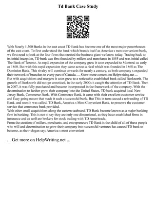 Td Bank Case Study
With Nearly 1,300 Banks in the east coast TD Bank has become one of the most major powerhouses
of the east coast. To first understand the bank which brands itself as America s most convenient bank,
we first need to look at the four firms that created the business giant we know today. Tracing back to
its initial inception, TD bank was first founded by millers and merchants in 1855 and was initial called
The Bank of Toronto. As rapid expansion of the company grew it soon expanded to Montreal as early
as 1860. But with this rapid expansion they came across a rival which was founded in 1868 as The
Dominion Bank. This rivalry will continue onwards for nearly a century, as both company s expanded
their network of branches to every part of Canada. ... Show more content on Helpwriting.net ...
But with acquisitions and mergers it soon grew to a noticeable established bank called Banknorth. The
growth of Banknorth did not go unnoticed, in the early 2000s it caught the attention of TD Bank. Then
in 2007, it was fully purchased and became incorporated in the framework of the company. With the
determination to further grow their company into the United States, TD bank acquired local New
Jersey Bank, Commerce Bank. With Commerce Bank, it came with their excellent customer service
and Easy going nature that made it such a successful bank. But This in turn caused a rebranding of TD
Bank, and soon it was called, TD Bank, America s Most Convenient Bank, to preserve the customer
service that commerce bank provided.
With other small acquisitions along the eastern seaboard, TD Bank became known as a major banking
firm in banking. This is not to say they are only one dimensional, as they have established firms in
insurance and as well are brokers for stock trading with TD Ameritrade.
From the creation of millers, merchants, and entrepreneurs TD Bank is the child of all of these people
who will and determination to grow their company into successful ventures has caused TD bank to
become, as their slogan say; America s most convenient
... Get more on HelpWriting.net ...
 