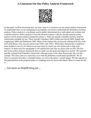 A Consensus On Our Policy Analysis Framework
In this paper I will be discussing how our class came to a consensus on our policy analysis framework.
To understand what we are attempting to accomplish, you need to understand the denotation of policy
analysis. Policy analysis is a technique used in public administration so individuals can evaluate and
scrutinize policies. Policy analysis is not only limited to policy s that are already enacted, policy
analysis can be used to analyze perspective policy s. There are already a handful of policy analysis
frameworks available for use. These include: Chambers 2009, Gilbert and Terrell 2009, Popple and
Leighninger 2004, and Dobelstein 2003. Many of the frameworks are heavily influenced by the work
of Eveline Burns, who was prevalent in the 1940 s and 1950 s. While these frameworks would have
been suitable to use for our analysis our class chose to create our own framework to help with
analysis. In these next few paragraphs I will explain how and why we chose what we did. The first
part of our policy analysis framework that we made was the goals and objectives section. We took this
specific concept from Chambers framework, although many of the other frameworks also use this
concept. The class came to a consensus as to what the definition would mean specifically. We all
chose to measure the policy s intended impact, as well as the policy s actual impact. We also agreed on
that participation in the program helps as a stepping stone for these individuals. What we mean by this
is
... Get more on HelpWriting.net ...
 