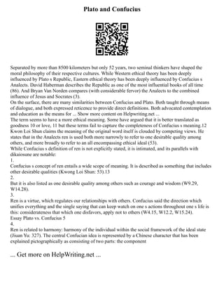 Plato and Confucius
Separated by more than 8500 kilometers but only 52 years, two seminal thinkers have shaped the
moral philosophy of their respective cultures. While Western ethical theory has been deeply
influenced by Plato s Republic, Eastern ethical theory has been deeply influenced by Confucius s
Analects. David Haberman describes the Republic as one of the most influential books of all time
(86). And Bryan Van Norden compares (with considerable fervor) the Analects to the combined
influence of Jesus and Socrates (3).
On the surface, there are many similarities between Confucius and Plato. Both taught through means
of dialogue, and both expressed reticence to provide direct definitions. Both advocated contemplation
and education as the means for ... Show more content on Helpwriting.net ...
The term seems to have a more ethical meaning. Some have argued that it is better translated as
goodness 10 or love, 11 but these terms fail to capture the completeness of Confucius s meaning.12
Kwon Loi Shun claims the meaning of the original word itself is clouded by competing views. He
states that in the Analects ren is used both more narrowly to refer to one desirable quality among
others, and more broadly to refer to an all encompassing ethical ideal (53).
While Confucius s definition of ren is not explicitly stated, it is intimated, and its parallels with
dikaiosune are notable:
1.
Confucius s concept of ren entails a wide scope of meaning. It is described as something that includes
other desirable qualities (Kwong Loi Shun: 53).13
2.
But it is also listed as one desirable quality among others such as courage and wisdom (W9.29,
W14.28).
3.
Ren is a virtue, which regulates our relationships with others. Confucius said the direction which
unifies everything and the single saying that can keep watch on one s actions throughout one s life is
this: considerateness that which one disfavors, apply not to others (W4.15, W12.2, W15.24).
Essay Plato vs. Confucius 5
4.
Ren is related to harmony: harmony of the individual within the social framework of the ideal state
(Jiuan Yu: 327). The central Confucian idea is represented by a Chinese character that has been
explained pictographically as consisting of two parts: the component
... Get more on HelpWriting.net ...
 