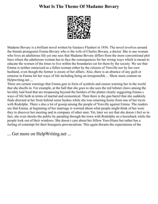 What Is The Theme Of Madame Bovary
Madame Bovary is a brilliant novel written by Gustave Flaubert in 1856. The novel revolves around
the female protagonist Emma Bovary who is the wife of Charles Bovary, a doctor. She is one woman
who lives an adulterous life yet one sees that Madame Bovary differs from the more conventional plot
lines where the adulterous woman has to face the consequences for her wrong ways which is meant to
educate the women of the times to live within the boundaries set for them by the society. We see that
Emma is neither ostracized as a fallen woman either by the citizens of Yonville nor by her own
husband, even though the former is aware of her affairs. Also, there is an absence of any guilt or
remorse in Emma for her ways of life including being an irresponsible ... Show more content on
Helpwriting.net ...
There are certain warnings that Emma gets in form of symbols and omens warning her in the world
that she dwells in. For example, at the ball that she goes to she sees the red lobster claws among the
lavishly laid food that are trespassing beyond the borders of the platter clearly suggesting Emma s
ways of life both in terms of marital and economical. Then there is the gun barrel that she suddenly
finds directed at her from behind some bushes while she was returning home from one of her trysts
with Rodolphe. There s also a lot of gossip among the people of Yonville against Emma. The readers
see that Emma, at beginning of her marriage is worried about what people might think of her were
they to discover her meeting and in company of other men. Yet, later we see that she doesn t feel so in
fact, she even shocks the public by parading through the town with Rodolphe on a horseback while the
people look out of their windows. She doesn t care about her fellow Yonvillians but rather has a
feeling of contempt for their bourgeois provincialism. This again thwarts the expectations of the
... Get more on HelpWriting.net ...
 