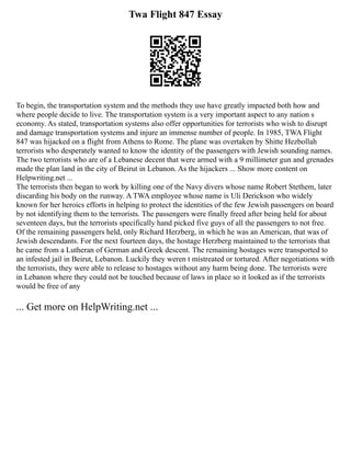 Twa Flight 847 Essay
To begin, the transportation system and the methods they use have greatly impacted both how and
where people decide to live. The transportation system is a very important aspect to any nation s
economy. As stated, transportation systems also offer opportunities for terrorists who wish to disrupt
and damage transportation systems and injure an immense number of people. In 1985, TWA Flight
847 was hijacked on a flight from Athens to Rome. The plane was overtaken by Shitte Hezbollah
terrorists who desperately wanted to know the identity of the passengers with Jewish sounding names.
The two terrorists who are of a Lebanese decent that were armed with a 9 millimeter gun and grenades
made the plan land in the city of Beirut in Lebanon. As the hijackers ... Show more content on
Helpwriting.net ...
The terrorists then began to work by killing one of the Navy divers whose name Robert Stethem, later
discarding his body on the runway. A TWA employee whose name is Uli Derickson who widely
known for her heroics efforts in helping to protect the identities of the few Jewish passengers on board
by not identifying them to the terrorists. The passengers were finally freed after being held for about
seventeen days, but the terrorists specifically hand picked five guys of all the passengers to not free.
Of the remaining passengers held, only Richard Herzberg, in which he was an American, that was of
Jewish descendants. For the next fourteen days, the hostage Herzberg maintained to the terrorists that
he came from a Lutheran of German and Greek descent. The remaining hostages were transported to
an infested jail in Beirut, Lebanon. Luckily they weren t mistreated or tortured. After negotiations with
the terrorists, they were able to release to hostages without any harm being done. The terrorists were
in Lebanon where they could not be touched because of laws in place so it looked as if the terrorists
would be free of any
... Get more on HelpWriting.net ...
 