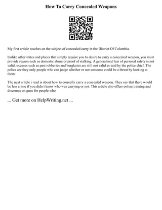 How To Carry Concealed Weapons
My first article touches on the subject of concealed carry in the District Of Columbia.
Unlike other states and places that simply require you to desire to carry a concealed weapon, you must
provide reason such as domestic abuse or proof of stalking. A generalized fear of personal safety is not
valid. excuses such as past robberies and burglaries are still not valid as said by the police chief. The
police are they only people who can judge whether or not someone could be a threat by looking at
them.
The next article i read is about how to correctly carry a concealed weapon. They say that there would
be less crime if you didn t know who was carrying or not. This article also offers online training and
discounts on guns for people who
... Get more on HelpWriting.net ...
 