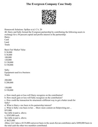 The Evergreen Company Case Study
Homework Solutions: Spilker et al. C h. 20
40. Harry and Sally formed the Evergreen partnership by contributing the following assets in
exchange for a 50 percent capital and profits interest in the partnership:
Harry:
Cash
Land
Totals
Basis Fair Market Value
$ 30,000
$ 30,000
100,000
120,000
$ 130,000
$ 150,000
Sally:
Equipment used in a business
Totals
200,000
$ 200,000
150,000
$ 150,000
a. How much gain or loss will Harry recognize on the contribution?
b. How much gain or loss will Sally recognize on the contribution?
c. How could the transaction be structured a different way to get a better result for
Sally?
d. What is Harry s tax basis in his partnership interest?
e. What is Sally s tax basis in her ... Show more content on Helpwriting.net ...
$55,000.
See table in part a. above.
c. $285,000 each.
See table in part a. above.
d. $625,000.
Albee, LLC takes a $135,000 carryover basis in the assets Kevan contributes and a $490,000 basis in
the total cash the other two members contributed.
 