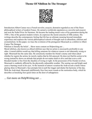 Theme Of Nihilism In The Stranger
Introduction:Albert Camus was a French novelist, essayist, dramatist regarded as one of the finest
philosophical writers of modern France. He earned a worldwide reputation as a novelist and essayist
and won the Nobel Prize for literature. He became the leading moral voice of his generation during the
1950 s. One of the greatest modern writers, he expresses the moral concerns of 20th century. His
writings describe the contemporary feeling that life has no ultimate meaning beyond immediate
experience and explores the various philosophical schools of thought such as absurdism, nihilism and
existentialism. In this paper, we trace the evolution of the protagonist Meursault as a nihilist in Albert
Camus The Stranger.
Nihilism is literally the belief ... Show more content on Helpwriting.net ...
Moral nihilism, also known as ethical nihilism says that no action is necessarily preferable to any
other. A moral nihilist would say that killing someone for whatever reason is not inherently wrong or
right. Meursault has the same idea. He senselessly murders his friend s enemy and when asked
whether he regrets the action, he merely replies that he felt annoyed. He does not find his action to be
wrong instead he shows an attitude that people do not matter dead or alive and that even a cold
blooded murder is free from the shackles of wrong or right. In the possession of his friends revolver,
Meursault is suddenly afflicted by the physically unbearable weather. The searing sun and bright sand
cause a burning sweat in his eyes. At the moment of utmost vexation the Arab reveals a knife whose
glaring shine in Meursault s face prompts him to pull the trigger and shatter the harmony of the day.
With the Arab dead, Meursault indifferently fires four more rounds at the motionless body, which he
describes as knocking four quick times on the door of unhappiness
... Get more on HelpWriting.net ...
 