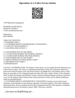 Operations At A Caltex Service Station
4.709 Operations management
PRABHJIT KAUR WALIA
Student Id: 20150911
E mail: pwalia05@mail.com
Submitted to
RAY NINOW
TABLE OF CONTENTS:
1.0 INTRODUCTION 3
1.1 CUSTOMER SERVICE AND RESOURCE UTILIZATION 3
1.2 CAPACITY MANAGEMENT 4
1.3 LOCATION AND LAYOUT 4
2.1.COUSTOMER PAYS AT THE SHOP 6
2.1.1 FLOWCHART DURING THE NORMAL HOURS 6
2.1.1 FLOWCHART DURING THE PEAK HOURS 6
2.2 COUSTOMER PAYS AT THE PUMP 6
2.3 IMPLICATIONS OF USING CREDIT CARD 7
2.4 METHOD STUDY TABLE 7
3.0 REFERENCES 9
CALTEX 1.0 INTRODUCTION: The Purpose of this report is to investigate about the Operations at a
Caltex Service station. The Caltex is a petroleum brand name of Chevron Corporation utilized as a
part of more than 60 nations in the Asia Pacific district, the Middle East, and southern Africa. Caltex
items are accessible to New Zealand through more than 220 Caltex outlets. (Caltex in New Zealand,
2015). It offers the cheapest and different varieties of petrol and diesel Regular, premium, Techron D
so on. For the purpose report I observed the various activities at Caltex service station at Balmoral
which are described below:
1.1 CUSTOMER SERVICE AND RESOURCE UTILISATION: Customer service and resource
utilisation are the backbone of any business especially in the petrol industry. The Caltex employees
demonstrate three obvious standards fixed by their management and they offer dynamic, considerate
and professional service (Customer Connect, 2006). They have a positive
... Get more on HelpWriting.net ...
 