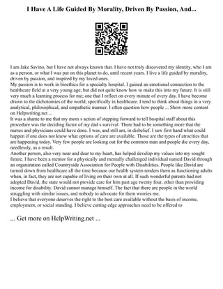 I Have A Life Guided By Morality, Driven By Passion, And...
I am Jake Savino, but I have not always known that. I have not truly discovered my identity, who I am
as a person, or what I was put on this planet to do, until recent years. I live a life guided by morality,
driven by passion, and inspired by my loved ones.
My passion is to work in bioethics for a specialty hospital. I gained an emotional connection to the
healthcare field at a very young age, but did not quite know how to make this into my future. It is still
very much a learning process for me; one that I reflect on every minute of every day. I have become
drawn to the dichotomies of the world, specifically in healthcare. I tend to think about things in a very
analytical, philosophical, and empathetic manner. I often question how people ... Show more content
on Helpwriting.net ...
It was a shame to me that my mom s action of stepping forward to tell hospital staff about this
procedure was the deciding factor of my dad s survival. There had to be something more that the
nurses and physicians could have done. I was, and still am, in disbelief. I saw first hand what could
happen if one does not know what options of care are available. Those are the types of atrocities that
are happening today. Very few people are looking out for the common man and people die every day,
needlessly, as a result.
Another person, also very near and dear to my heart, has helped develop my values into my sought
future. I have been a mentor for a physically and mentally challenged individual named David through
an organization called Countryside Association for People with Disabilities. People like David are
turned down from healthcare all the time because our health system renders them as functioning adults
when, in fact, they are not capable of living on their own at all. If such wonderful parents had not
adopted David, the state would not provide care for him past age twenty four, other than providing
income for disability. David cannot manage himself. The fact that there are people in the world
struggling with similar issues, and nobody to advocate for them worries me.
I believe that everyone deserves the right to the best care available without the basis of income,
employment, or social standing. I believe cutting edge approaches need to be offered to
... Get more on HelpWriting.net ...
 