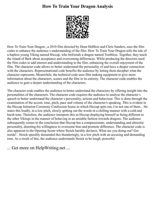 How To Train Your Dragon Analysis
How To Train Your Dragon , a 2010 film directed by Dean DeBlois and Chris Sanders, uses the film
codes to enhance the audience s understanding of the film. How To Train Your Dragon tells the tale of
a hapless young Viking named Hiccup, who befriends a dragon named Toothless. Together, they teach
the island of Berk about acceptance and overcoming differences. While producing the directors used
the film codes to add interest and understanding to the film, enhancing the overall enjoyment of the
film. The character code allows to better understand the personality of and have a deeper connection
with the characters. Representational code benefits the audience by letting them decipher what the
character represents. Meanwhile, the technical code uses film making equipment to give more
information about the characters, scenes and the film in its entirety. The character code enables the
audience to gain a deeper understanding of the characters.
The character code enables the audience to better understand the characters by offering insight into the
personalities of the characters. The character code requires the audience to analyse the character s
speech to better understand the character s personality, actions and behaviour. This is done through the
examination of the accent, tone, pitch, pace and volume of the character/s speaking. This is evident in
the Hiccup Initiation Ceremony Confession Scene in which Hiccup spits out, I m not one of them. . He
states this loudly, in a low pitch, slowly spitting out the words in a chilling manner with a cold and
harsh tone. Therefore, the audience interprets this as Hiccup displaying himself as being different to
the other Vikings in the manner of behaving in an amiable fashion towards dragons. The audience
subsequently comes to the conclusion that Hiccup has a compassionate, understanding and altruistic
personality, denoting his willingness to overcome bias and promote difference. The character code is
also apparent in the Opening Scene where Stoick harshly declares, What are you doing out? Get
inside! . Stoick speedily demanded this thunderingly, in a low pitch with an accusing and demanding
tone. As a result of this, the audience understands Stoick to be tough, powerful
... Get more on HelpWriting.net ...
 