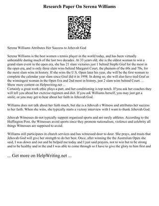 Research Paper On Serena Williams
Serena Williams Attributes Her Success to Jehovah God
Serena Williams is the best women s tennis player in the world today, and has been virtually
unbeatable during much of the last two decades. At 33 years old, she is the oldest woman to win a
grand slam event in the open era, she has 21 slam victories just 1 behind Stephi Graf for the most in
the open era, and is only three slam wins behind Margaret Court, the phenom of the 60s and 70s, for
the most slam wins in history. If she wins the U.S. Open later his year, she will be the first woman to
complete the calendar year slam since Graf did it in 1998. In doing so, she will also have tied Graf as
the winningest woman in the Open Era and 2nd most in history, just 2 slam wins behind Court. ...
Show more content on Helpwriting.net ...
Certainly a great work ethic plays a part, and her conditioning is top notch. If you ask her coaches they
will tell you about her exercise regimen and diet. If you ask Williams herself, you may just get a
smile, or you may get to hear about her faith in Jehovah God.
Williams does not talk about her faith much, but she is a Jehovah s Witness and attributes her success
to her faith. When she wins, she typically starts a victory interview with I want to thank Jehovah God.
Jehovah Witnesses do not typically support organized sports and are rarely athletes. According to the
Huffington Post, the Witnesses avoid sports since they promote nationalism, violence and celebrity all
things Witnesses are supposed to avoid.
Williams still participates in church services and has witnessed door to door. She prays, and trusts that
Jehovah God will give her strength to do her best. Once, after winning the the Australian Open she
said, I was down and out and he helped me today and I just said prayers, not to win but to be strong
and to be healthy and in the end I was able to come through so I have to give the glory to him first and
... Get more on HelpWriting.net ...
 