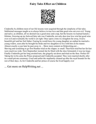 Fairy Tales Effect on Children
Cinderella As children most of our life lessons were acquired through the simplicity of fair tales.
Subliminal messages taught us to always believe in true love and that good wins out over evil. Young
and naïve, as children, all we desired was a good story and a nap, but the lessons we learned lasted a
lifetime. Growing up my beloved fairy tale was Cinderella, not only does true love win but good wins
over evil and eventually the world is set right. Once upon a time in a kingdom far away, lived a
beautiful girl and her frail father. Fearing he would leave his young daughter an orphan he married a
young widow, soon after he brought his bride and two daughters to live with him on his manor.
Almost exactly a year later he past away in ... Show more content on Helpwriting.net ...
Shoving and scratching to go first Heather tried on the slipper, to small. Then Kim tried but her fat feet
were much too wide. Next Stepmother insisted she be fitted with the shoe fortunately it was too large.
Finally Cinderella got her long awaited turn, she gingerly sat down and tried on the shoe. Perfect fit!
Taking her in his arms the Prince proposed and Cinderella accepted. They were married shortly after
in a small private ceremony. Cruel and unfair the stepfamily cleaned up after the royal hounds for the
rest of their days. As for Cinderella and her prince of course the lived happily ever
... Get more on HelpWriting.net ...
 