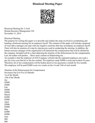 Dismissal Meeting Paper
Dismissal Meeting Dr. J. Ford
Human Resource Management 530
November 11, 2014
Dismissal Meeting
The purpose for writing this paper is to describe and explain the steps involved in coordinating and
heading a dismissal meeting for an employee layoff. The contents of this paper will include a proposal
of ways that a manager can cope with any negative emotions that may accompany an employee layoff.
There will also be mention of a step by step process used in conducting the meeting. In addition, the
human resource manager of the organization will determine the compensation that will be allotted by
the company. Included will be a chart depicting the timeline of the disbursement for the compensation.
Last, the author will predict ... Show more content on Helpwriting.net ...
An example is that the employer of AYZ Company will provide the separated employee one week s
pay for every year that he or she has worked. The employee made $2000 a week and worked 10 years.
Therefore, his or her compensation will be broken down to two payments a month for five months.
The employee will be paid $2000 every two weeks on the 1st and 15th of each month
Timeline of the Disbursement for Compensation
Severance Pay For Five (5) Months
1st of the Month
15th of the Month
Jan
$2000
$2000
Feb
$2000
$2000
March
$2000
$2000
April
$2000
$2000
May
$2000
$2000
June
$00
$00
 