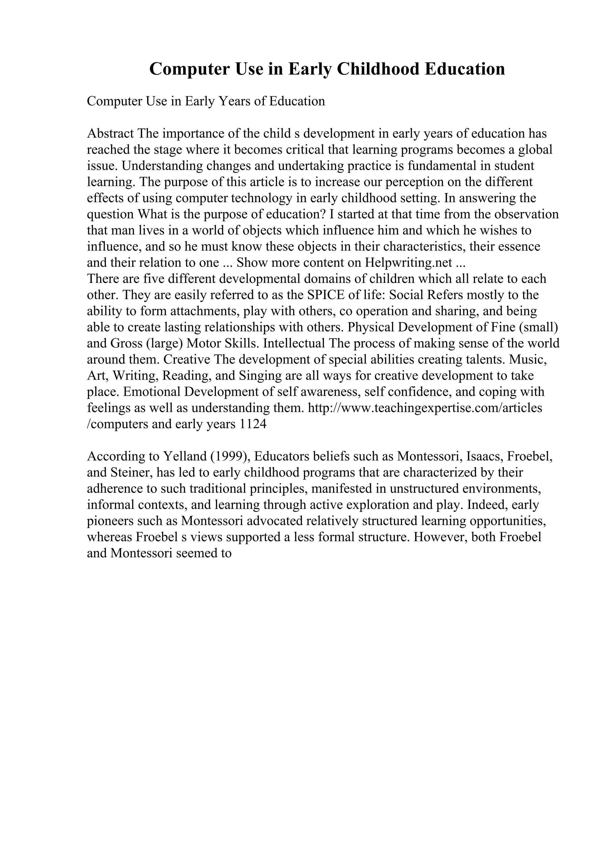 Computer Use in Early Childhood Education
Computer Use in Early Years of Education
Abstract The importance of the child s development in early years of education has
reached the stage where it becomes critical that learning programs becomes a global
issue. Understanding changes and undertaking practice is fundamental in student
learning. The purpose of this article is to increase our perception on the different
effects of using computer technology in early childhood setting. In answering the
question What is the purpose of education? I started at that time from the observation
that man lives in a world of objects which influence him and which he wishes to
influence, and so he must know these objects in their characteristics, their essence
and their relation to one ... Show more content on Helpwriting.net ...
There are five different developmental domains of children which all relate to each
other. They are easily referred to as the SPICE of life: Social Refers mostly to the
ability to form attachments, play with others, co operation and sharing, and being
able to create lasting relationships with others. Physical Development of Fine (small)
and Gross (large) Motor Skills. Intellectual The process of making sense of the world
around them. Creative The development of special abilities creating talents. Music,
Art, Writing, Reading, and Singing are all ways for creative development to take
place. Emotional Development of self awareness, self confidence, and coping with
feelings as well as understanding them. http://www.teachingexpertise.com/articles
/computers and early years 1124
According to Yelland (1999), Educators beliefs such as Montessori, Isaacs, Froebel,
and Steiner, has led to early childhood programs that are characterized by their
adherence to such traditional principles, manifested in unstructured environments,
informal contexts, and learning through active exploration and play. Indeed, early
pioneers such as Montessori advocated relatively structured learning opportunities,
whereas Froebel s views supported a less formal structure. However, both Froebel
and Montessori seemed to
 