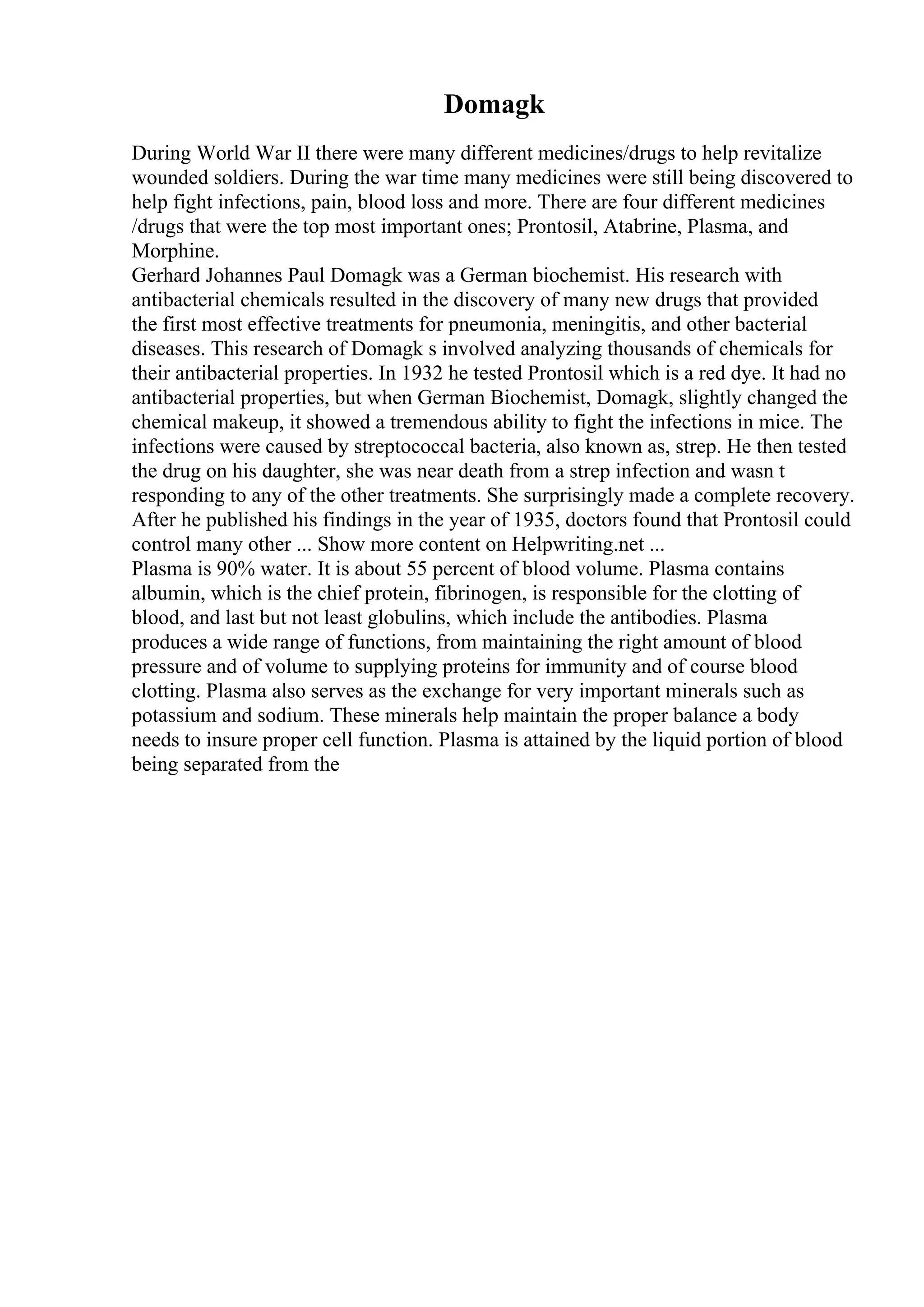 Domagk
During World War II there were many different medicines/drugs to help revitalize
wounded soldiers. During the war time many medicines were still being discovered to
help fight infections, pain, blood loss and more. There are four different medicines
/drugs that were the top most important ones; Prontosil, Atabrine, Plasma, and
Morphine.
Gerhard Johannes Paul Domagk was a German biochemist. His research with
antibacterial chemicals resulted in the discovery of many new drugs that provided
the first most effective treatments for pneumonia, meningitis, and other bacterial
diseases. This research of Domagk s involved analyzing thousands of chemicals for
their antibacterial properties. In 1932 he tested Prontosil which is a red dye. It had no
antibacterial properties, but when German Biochemist, Domagk, slightly changed the
chemical makeup, it showed a tremendous ability to fight the infections in mice. The
infections were caused by streptococcal bacteria, also known as, strep. He then tested
the drug on his daughter, she was near death from a strep infection and wasn t
responding to any of the other treatments. She surprisingly made a complete recovery.
After he published his findings in the year of 1935, doctors found that Prontosil could
control many other ... Show more content on Helpwriting.net ...
Plasma is 90% water. It is about 55 percent of blood volume. Plasma contains
albumin, which is the chief protein, fibrinogen, is responsible for the clotting of
blood, and last but not least globulins, which include the antibodies. Plasma
produces a wide range of functions, from maintaining the right amount of blood
pressure and of volume to supplying proteins for immunity and of course blood
clotting. Plasma also serves as the exchange for very important minerals such as
potassium and sodium. These minerals help maintain the proper balance a body
needs to insure proper cell function. Plasma is attained by the liquid portion of blood
being separated from the
 
