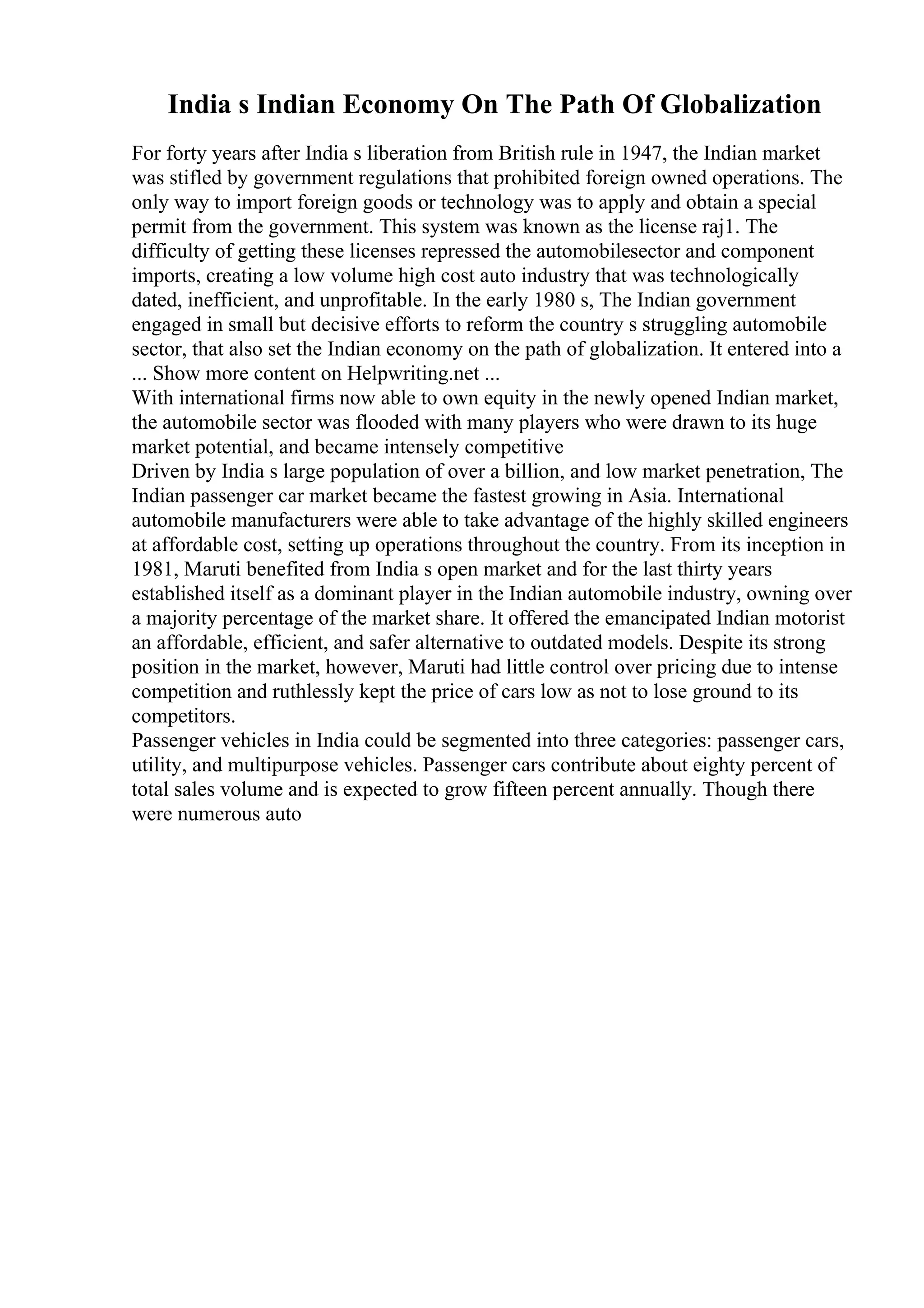 India s Indian Economy On The Path Of Globalization
For forty years after India s liberation from British rule in 1947, the Indian market
was stifled by government regulations that prohibited foreign owned operations. The
only way to import foreign goods or technology was to apply and obtain a special
permit from the government. This system was known as the license raj1. The
difficulty of getting these licenses repressed the automobilesector and component
imports, creating a low volume high cost auto industry that was technologically
dated, inefficient, and unprofitable. In the early 1980 s, The Indian government
engaged in small but decisive efforts to reform the country s struggling automobile
sector, that also set the Indian economy on the path of globalization. It entered into a
... Show more content on Helpwriting.net ...
With international firms now able to own equity in the newly opened Indian market,
the automobile sector was flooded with many players who were drawn to its huge
market potential, and became intensely competitive
Driven by India s large population of over a billion, and low market penetration, The
Indian passenger car market became the fastest growing in Asia. International
automobile manufacturers were able to take advantage of the highly skilled engineers
at affordable cost, setting up operations throughout the country. From its inception in
1981, Maruti benefited from India s open market and for the last thirty years
established itself as a dominant player in the Indian automobile industry, owning over
a majority percentage of the market share. It offered the emancipated Indian motorist
an affordable, efficient, and safer alternative to outdated models. Despite its strong
position in the market, however, Maruti had little control over pricing due to intense
competition and ruthlessly kept the price of cars low as not to lose ground to its
competitors.
Passenger vehicles in India could be segmented into three categories: passenger cars,
utility, and multipurpose vehicles. Passenger cars contribute about eighty percent of
total sales volume and is expected to grow fifteen percent annually. Though there
were numerous auto
 