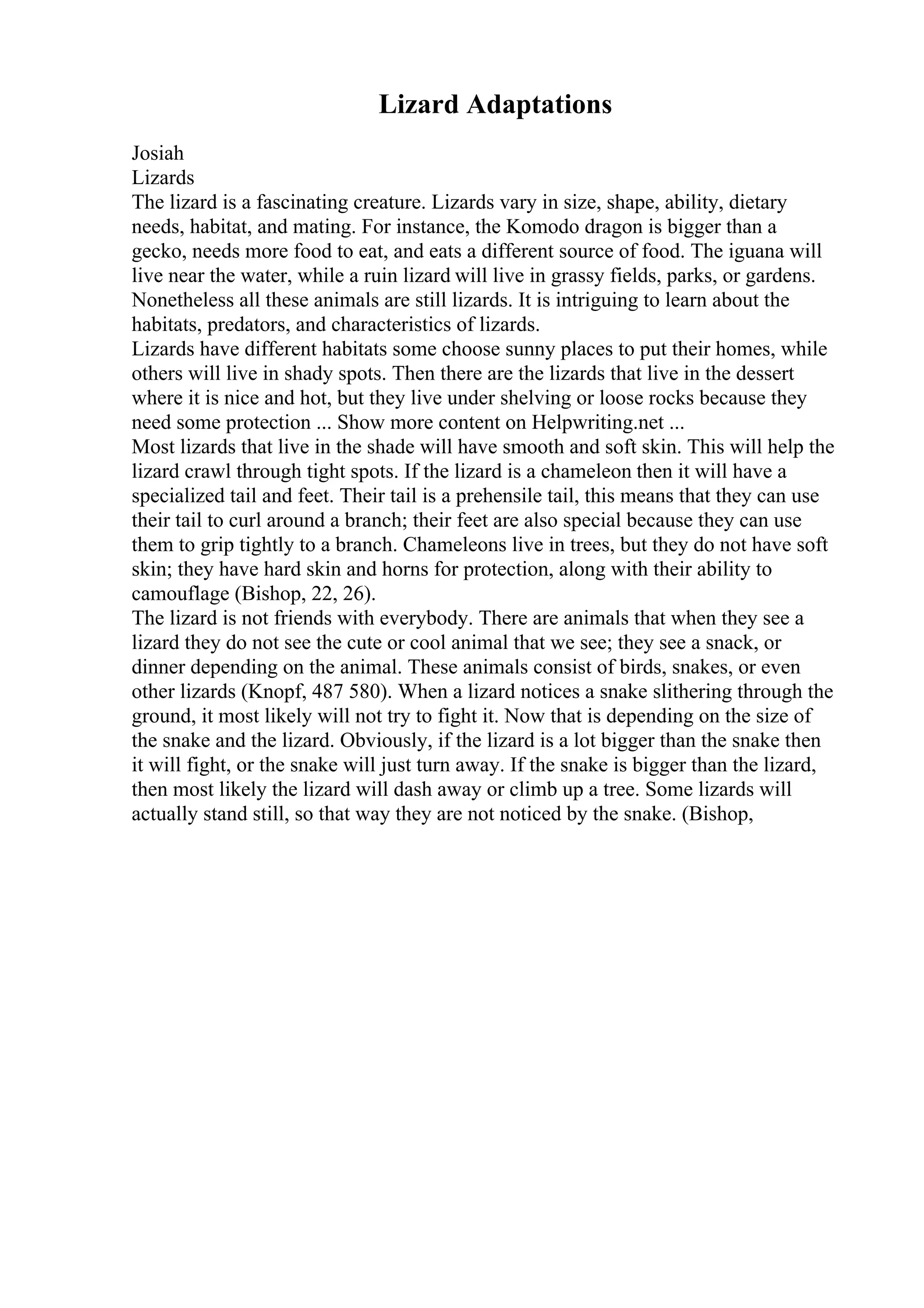 Lizard Adaptations
Josiah
Lizards
The lizard is a fascinating creature. Lizards vary in size, shape, ability, dietary
needs, habitat, and mating. For instance, the Komodo dragon is bigger than a
gecko, needs more food to eat, and eats a different source of food. The iguana will
live near the water, while a ruin lizard will live in grassy fields, parks, or gardens.
Nonetheless all these animals are still lizards. It is intriguing to learn about the
habitats, predators, and characteristics of lizards.
Lizards have different habitats some choose sunny places to put their homes, while
others will live in shady spots. Then there are the lizards that live in the dessert
where it is nice and hot, but they live under shelving or loose rocks because they
need some protection ... Show more content on Helpwriting.net ...
Most lizards that live in the shade will have smooth and soft skin. This will help the
lizard crawl through tight spots. If the lizard is a chameleon then it will have a
specialized tail and feet. Their tail is a prehensile tail, this means that they can use
their tail to curl around a branch; their feet are also special because they can use
them to grip tightly to a branch. Chameleons live in trees, but they do not have soft
skin; they have hard skin and horns for protection, along with their ability to
camouflage (Bishop, 22, 26).
The lizard is not friends with everybody. There are animals that when they see a
lizard they do not see the cute or cool animal that we see; they see a snack, or
dinner depending on the animal. These animals consist of birds, snakes, or even
other lizards (Knopf, 487 580). When a lizard notices a snake slithering through the
ground, it most likely will not try to fight it. Now that is depending on the size of
the snake and the lizard. Obviously, if the lizard is a lot bigger than the snake then
it will fight, or the snake will just turn away. If the snake is bigger than the lizard,
then most likely the lizard will dash away or climb up a tree. Some lizards will
actually stand still, so that way they are not noticed by the snake. (Bishop,
 