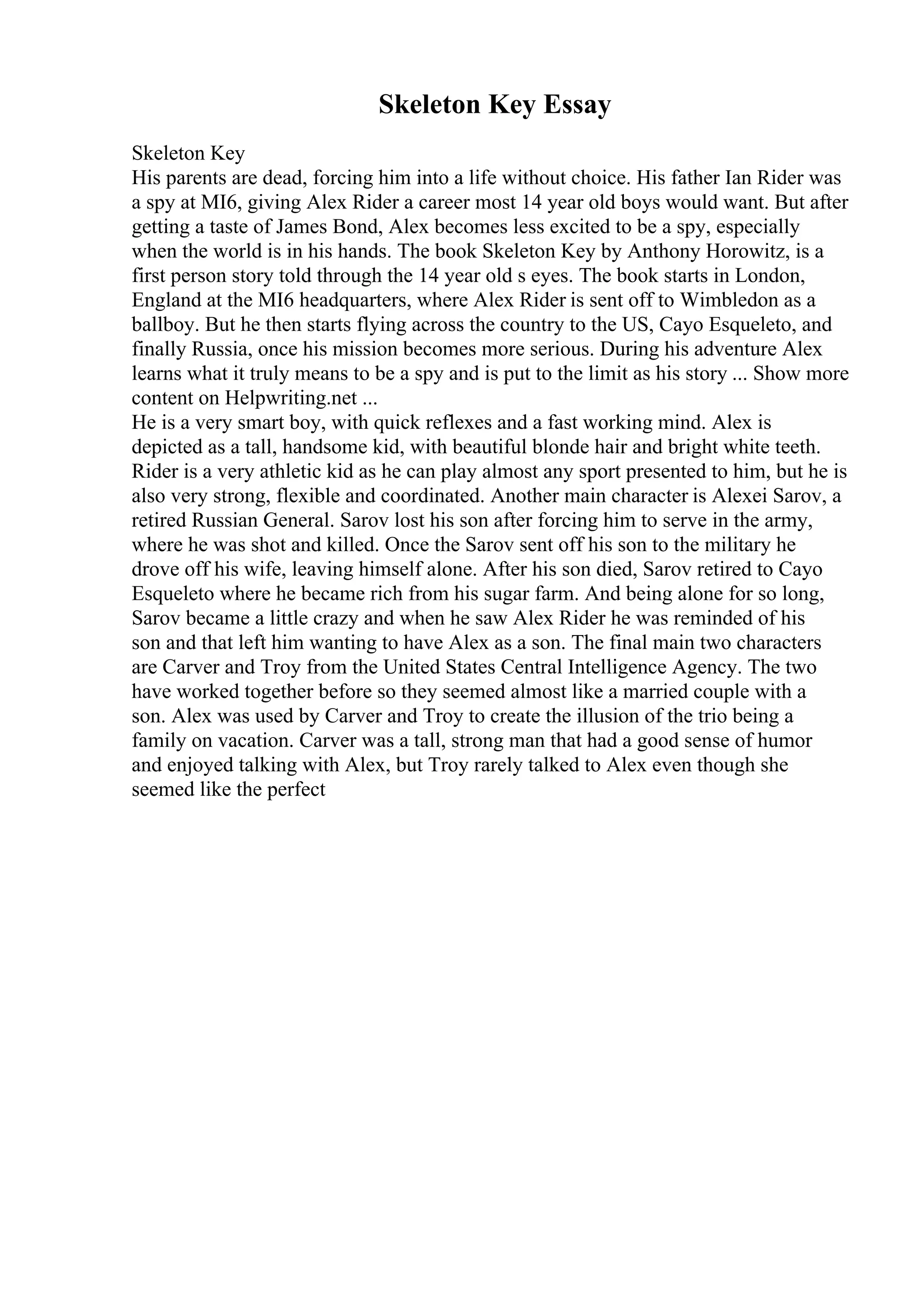 Skeleton Key Essay
Skeleton Key
His parents are dead, forcing him into a life without choice. His father Ian Rider was
a spy at MI6, giving Alex Rider a career most 14 year old boys would want. But after
getting a taste of James Bond, Alex becomes less excited to be a spy, especially
when the world is in his hands. The book Skeleton Key by Anthony Horowitz, is a
first person story told through the 14 year old s eyes. The book starts in London,
England at the MI6 headquarters, where Alex Rider is sent off to Wimbledon as a
ballboy. But he then starts flying across the country to the US, Cayo Esqueleto, and
finally Russia, once his mission becomes more serious. During his adventure Alex
learns what it truly means to be a spy and is put to the limit as his story ... Show more
content on Helpwriting.net ...
He is a very smart boy, with quick reflexes and a fast working mind. Alex is
depicted as a tall, handsome kid, with beautiful blonde hair and bright white teeth.
Rider is a very athletic kid as he can play almost any sport presented to him, but he is
also very strong, flexible and coordinated. Another main character is Alexei Sarov, a
retired Russian General. Sarov lost his son after forcing him to serve in the army,
where he was shot and killed. Once the Sarov sent off his son to the military he
drove off his wife, leaving himself alone. After his son died, Sarov retired to Cayo
Esqueleto where he became rich from his sugar farm. And being alone for so long,
Sarov became a little crazy and when he saw Alex Rider he was reminded of his
son and that left him wanting to have Alex as a son. The final main two characters
are Carver and Troy from the United States Central Intelligence Agency. The two
have worked together before so they seemed almost like a married couple with a
son. Alex was used by Carver and Troy to create the illusion of the trio being a
family on vacation. Carver was a tall, strong man that had a good sense of humor
and enjoyed talking with Alex, but Troy rarely talked to Alex even though she
seemed like the perfect
 