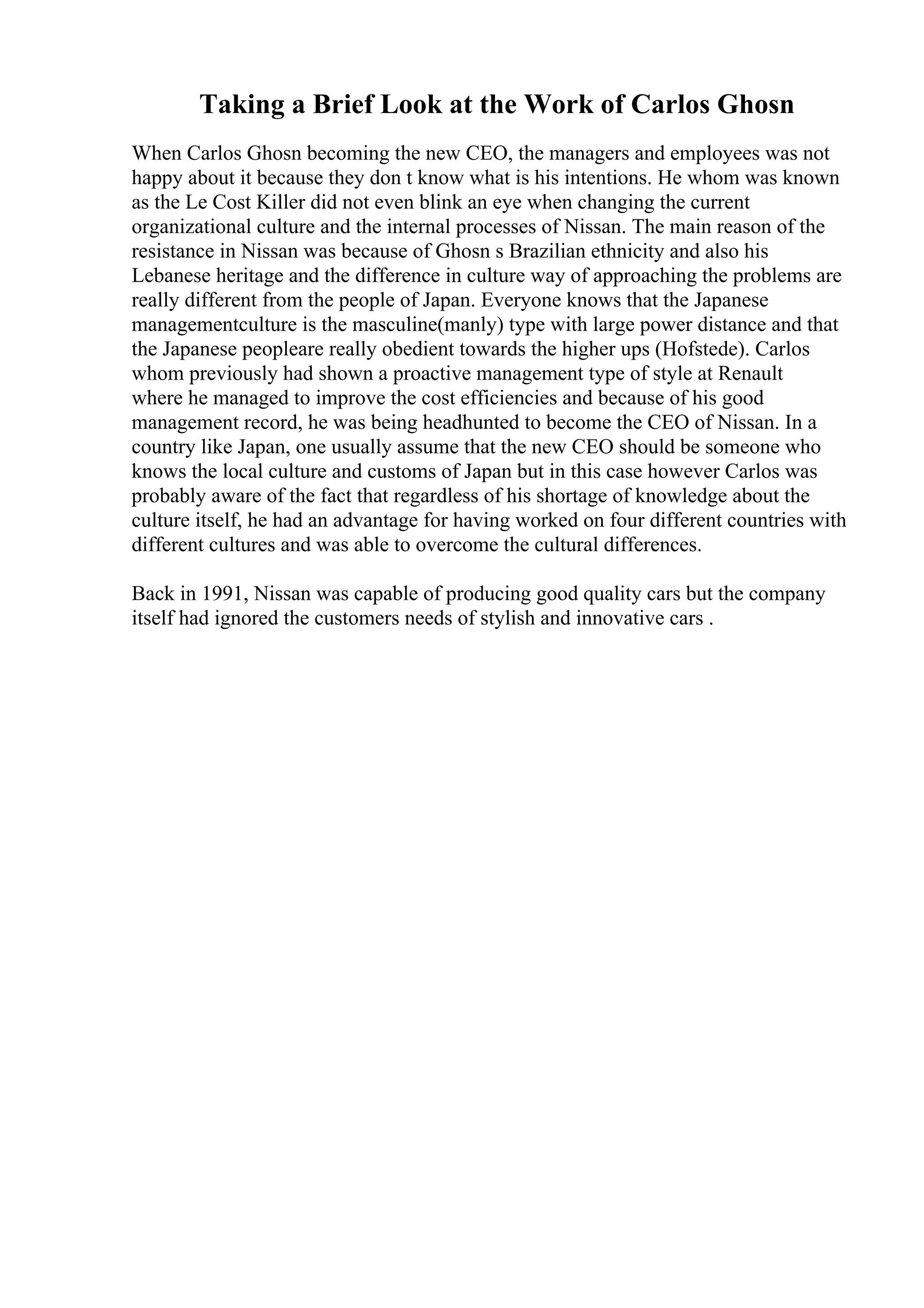 Taking a Brief Look at the Work of Carlos Ghosn
When Carlos Ghosn becoming the new CEO, the managers and employees was not
happy about it because they don t know what is his intentions. He whom was known
as the Le Cost Killer did not even blink an eye when changing the current
organizational culture and the internal processes of Nissan. The main reason of the
resistance in Nissan was because of Ghosn s Brazilian ethnicity and also his
Lebanese heritage and the difference in culture way of approaching the problems are
really different from the people of Japan. Everyone knows that the Japanese
managementculture is the masculine(manly) type with large power distance and that
the Japanese peopleare really obedient towards the higher ups (Hofstede). Carlos
whom previously had shown a proactive management type of style at Renault
where he managed to improve the cost efficiencies and because of his good
management record, he was being headhunted to become the CEO of Nissan. In a
country like Japan, one usually assume that the new CEO should be someone who
knows the local culture and customs of Japan but in this case however Carlos was
probably aware of the fact that regardless of his shortage of knowledge about the
culture itself, he had an advantage for having worked on four different countries with
different cultures and was able to overcome the cultural differences.
Back in 1991, Nissan was capable of producing good quality cars but the company
itself had ignored the customers needs of stylish and innovative cars .
 