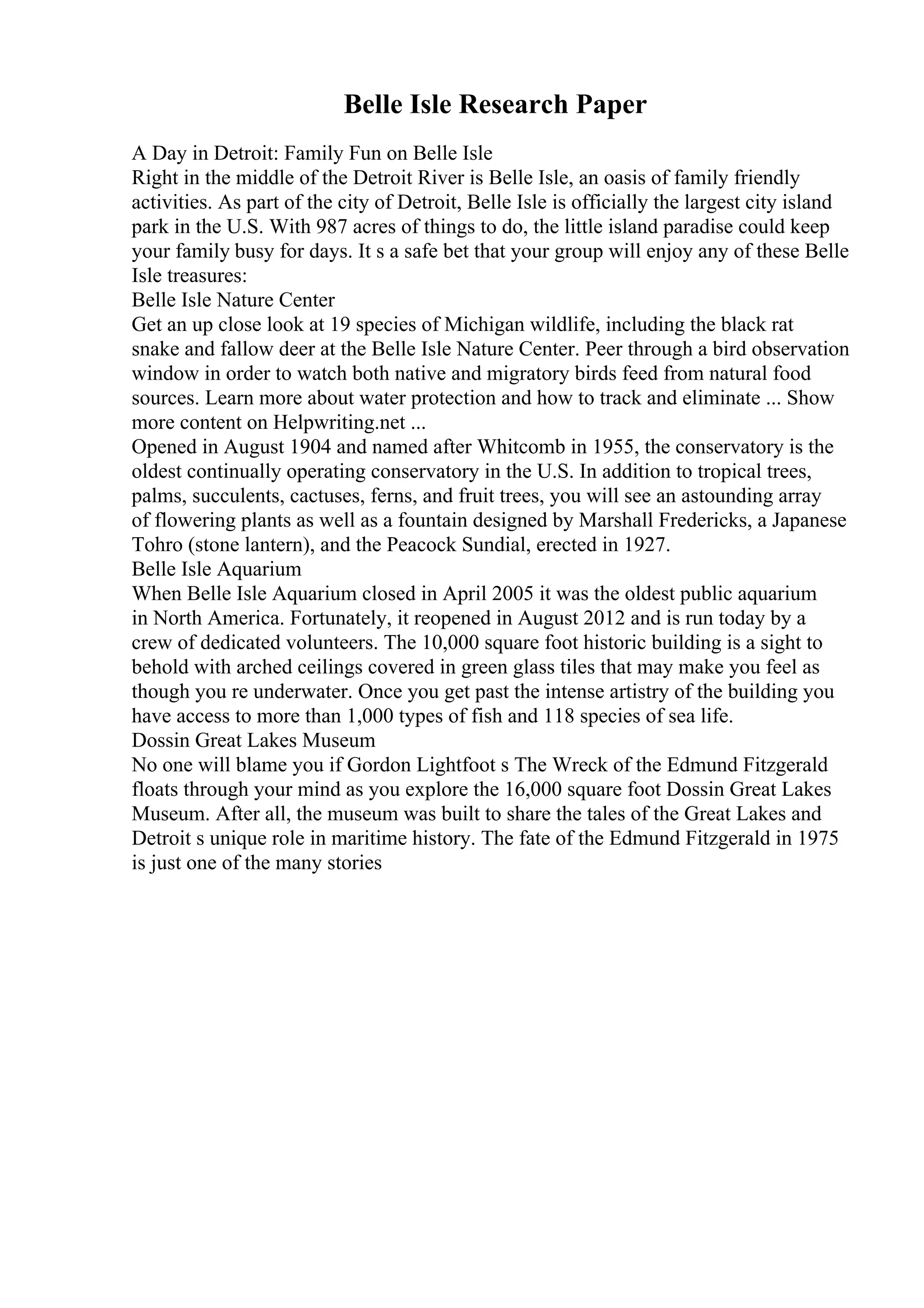 Belle Isle Research Paper
A Day in Detroit: Family Fun on Belle Isle
Right in the middle of the Detroit River is Belle Isle, an oasis of family friendly
activities. As part of the city of Detroit, Belle Isle is officially the largest city island
park in the U.S. With 987 acres of things to do, the little island paradise could keep
your family busy for days. It s a safe bet that your group will enjoy any of these Belle
Isle treasures:
Belle Isle Nature Center
Get an up close look at 19 species of Michigan wildlife, including the black rat
snake and fallow deer at the Belle Isle Nature Center. Peer through a bird observation
window in order to watch both native and migratory birds feed from natural food
sources. Learn more about water protection and how to track and eliminate ... Show
more content on Helpwriting.net ...
Opened in August 1904 and named after Whitcomb in 1955, the conservatory is the
oldest continually operating conservatory in the U.S. In addition to tropical trees,
palms, succulents, cactuses, ferns, and fruit trees, you will see an astounding array
of flowering plants as well as a fountain designed by Marshall Fredericks, a Japanese
Tohro (stone lantern), and the Peacock Sundial, erected in 1927.
Belle Isle Aquarium
When Belle Isle Aquarium closed in April 2005 it was the oldest public aquarium
in North America. Fortunately, it reopened in August 2012 and is run today by a
crew of dedicated volunteers. The 10,000 square foot historic building is a sight to
behold with arched ceilings covered in green glass tiles that may make you feel as
though you re underwater. Once you get past the intense artistry of the building you
have access to more than 1,000 types of fish and 118 species of sea life.
Dossin Great Lakes Museum
No one will blame you if Gordon Lightfoot s The Wreck of the Edmund Fitzgerald
floats through your mind as you explore the 16,000 square foot Dossin Great Lakes
Museum. After all, the museum was built to share the tales of the Great Lakes and
Detroit s unique role in maritime history. The fate of the Edmund Fitzgerald in 1975
is just one of the many stories
 