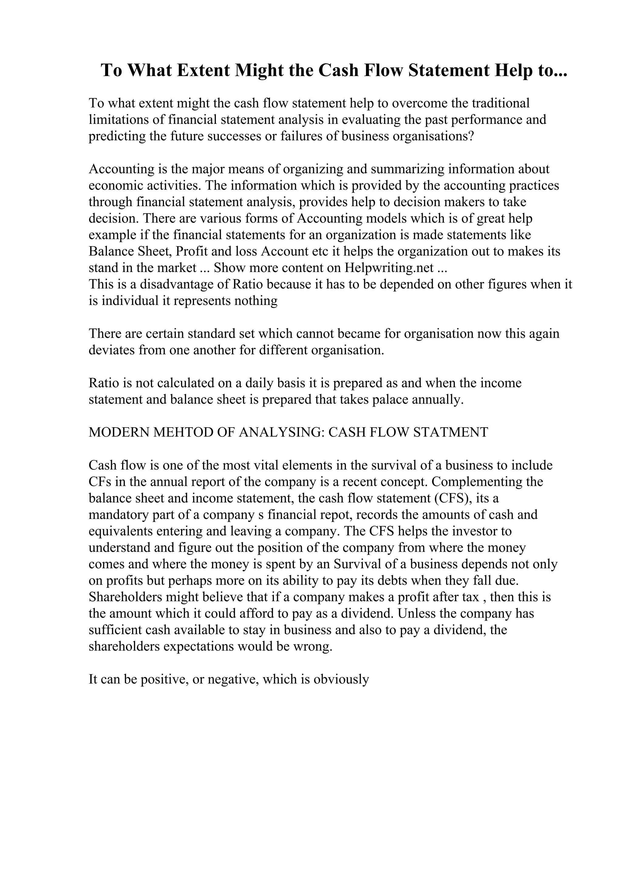 To What Extent Might the Cash Flow Statement Help to...
To what extent might the cash flow statement help to overcome the traditional
limitations of financial statement analysis in evaluating the past performance and
predicting the future successes or failures of business organisations?
Accounting is the major means of organizing and summarizing information about
economic activities. The information which is provided by the accounting practices
through financial statement analysis, provides help to decision makers to take
decision. There are various forms of Accounting models which is of great help
example if the financial statements for an organization is made statements like
Balance Sheet, Profit and loss Account etc it helps the organization out to makes its
stand in the market ... Show more content on Helpwriting.net ...
This is a disadvantage of Ratio because it has to be depended on other figures when it
is individual it represents nothing
There are certain standard set which cannot became for organisation now this again
deviates from one another for different organisation.
Ratio is not calculated on a daily basis it is prepared as and when the income
statement and balance sheet is prepared that takes palace annually.
MODERN MEHTOD OF ANALYSING: CASH FLOW STATMENT
Cash flow is one of the most vital elements in the survival of a business to include
CFs in the annual report of the company is a recent concept. Complementing the
balance sheet and income statement, the cash flow statement (CFS), its a
mandatory part of a company s financial repot, records the amounts of cash and
equivalents entering and leaving a company. The CFS helps the investor to
understand and figure out the position of the company from where the money
comes and where the money is spent by an Survival of a business depends not only
on profits but perhaps more on its ability to pay its debts when they fall due.
Shareholders might believe that if a company makes a profit after tax , then this is
the amount which it could afford to pay as a dividend. Unless the company has
sufficient cash available to stay in business and also to pay a dividend, the
shareholders expectations would be wrong.
It can be positive, or negative, which is obviously
 
