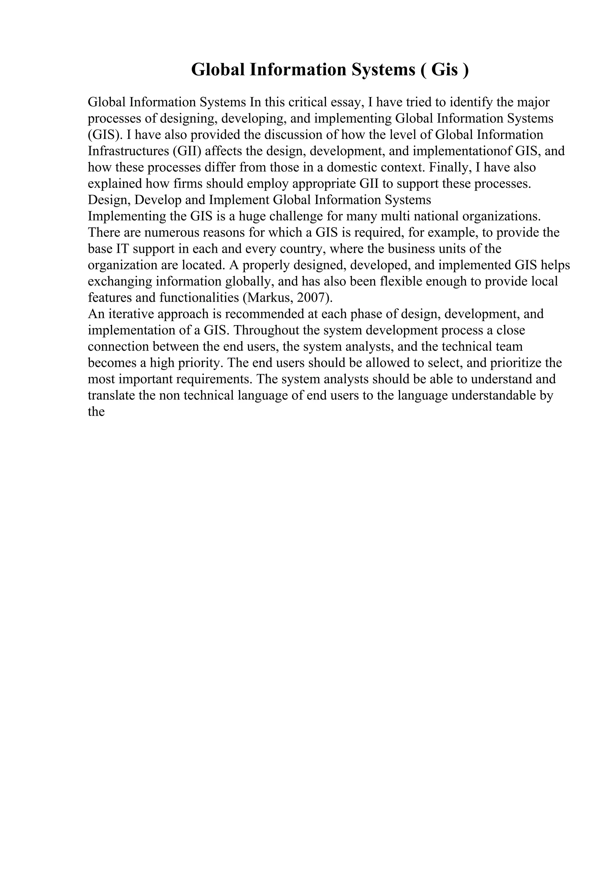 Global Information Systems ( Gis )
Global Information Systems In this critical essay, I have tried to identify the major
processes of designing, developing, and implementing Global Information Systems
(GIS). I have also provided the discussion of how the level of Global Information
Infrastructures (GII) affects the design, development, and implementationof GIS, and
how these processes differ from those in a domestic context. Finally, I have also
explained how firms should employ appropriate GII to support these processes.
Design, Develop and Implement Global Information Systems
Implementing the GIS is a huge challenge for many multi national organizations.
There are numerous reasons for which a GIS is required, for example, to provide the
base IT support in each and every country, where the business units of the
organization are located. A properly designed, developed, and implemented GIS helps
exchanging information globally, and has also been flexible enough to provide local
features and functionalities (Markus, 2007).
An iterative approach is recommended at each phase of design, development, and
implementation of a GIS. Throughout the system development process a close
connection between the end users, the system analysts, and the technical team
becomes a high priority. The end users should be allowed to select, and prioritize the
most important requirements. The system analysts should be able to understand and
translate the non technical language of end users to the language understandable by
the
 