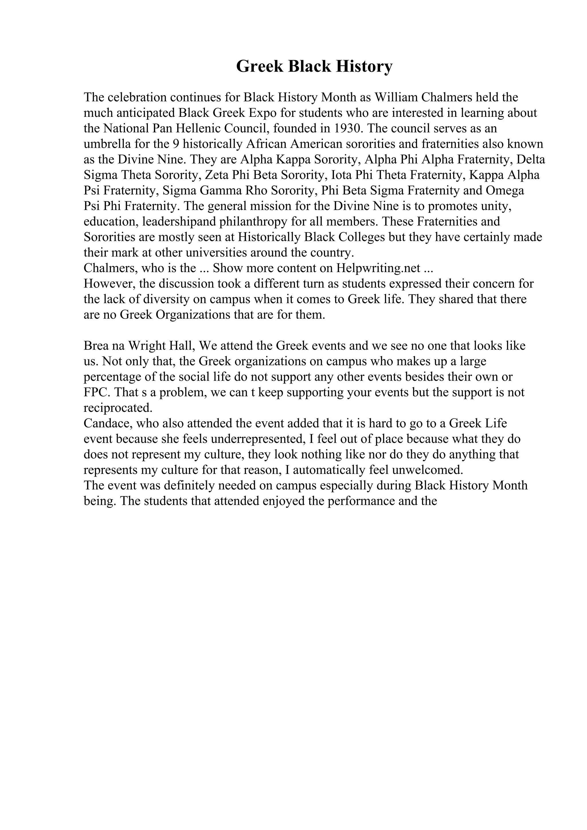 Greek Black History
The celebration continues for Black History Month as William Chalmers held the
much anticipated Black Greek Expo for students who are interested in learning about
the National Pan Hellenic Council, founded in 1930. The council serves as an
umbrella for the 9 historically African American sororities and fraternities also known
as the Divine Nine. They are Alpha Kappa Sorority, Alpha Phi Alpha Fraternity, Delta
Sigma Theta Sorority, Zeta Phi Beta Sorority, Iota Phi Theta Fraternity, Kappa Alpha
Psi Fraternity, Sigma Gamma Rho Sorority, Phi Beta Sigma Fraternity and Omega
Psi Phi Fraternity. The general mission for the Divine Nine is to promotes unity,
education, leadershipand philanthropy for all members. These Fraternities and
Sororities are mostly seen at Historically Black Colleges but they have certainly made
their mark at other universities around the country.
Chalmers, who is the ... Show more content on Helpwriting.net ...
However, the discussion took a different turn as students expressed their concern for
the lack of diversity on campus when it comes to Greek life. They shared that there
are no Greek Organizations that are for them.
Brea na Wright Hall, We attend the Greek events and we see no one that looks like
us. Not only that, the Greek organizations on campus who makes up a large
percentage of the social life do not support any other events besides their own or
FPC. That s a problem, we can t keep supporting your events but the support is not
reciprocated.
Candace, who also attended the event added that it is hard to go to a Greek Life
event because she feels underrepresented, I feel out of place because what they do
does not represent my culture, they look nothing like nor do they do anything that
represents my culture for that reason, I automatically feel unwelcomed.
The event was definitely needed on campus especially during Black History Month
being. The students that attended enjoyed the performance and the
 