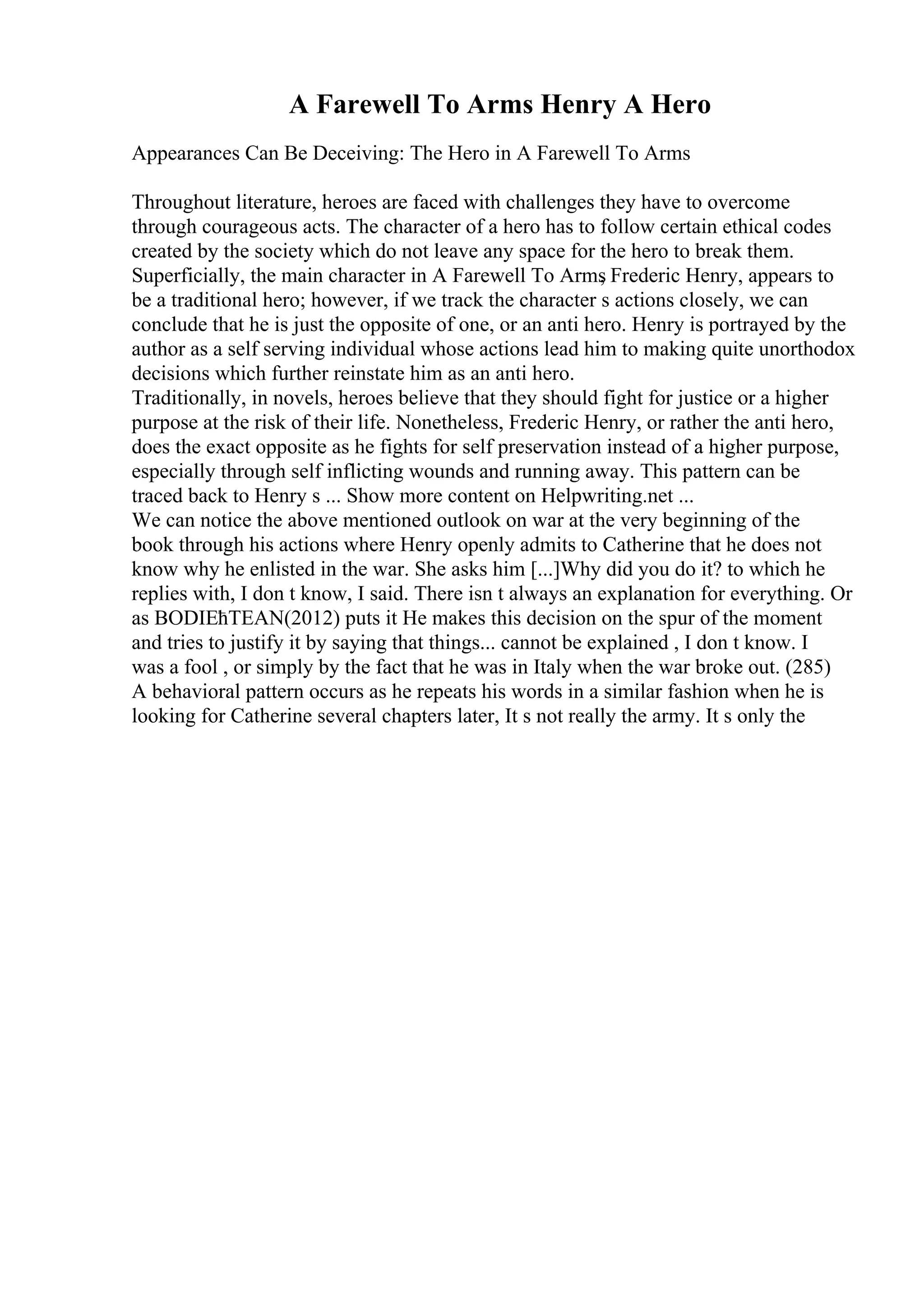 A Farewell To Arms Henry A Hero
Appearances Can Be Deceiving: The Hero in A Farewell To Arms
Throughout literature, heroes are faced with challenges they have to overcome
through courageous acts. The character of a hero has to follow certain ethical codes
created by the society which do not leave any space for the hero to break them.
Superficially, the main character in A Farewell To Arms
, Frederic Henry, appears to
be a traditional hero; however, if we track the character s actions closely, we can
conclude that he is just the opposite of one, or an anti hero. Henry is portrayed by the
author as a self serving individual whose actions lead him to making quite unorthodox
decisions which further reinstate him as an anti hero.
Traditionally, in novels, heroes believe that they should fight for justice or a higher
purpose at the risk of their life. Nonetheless, Frederic Henry, or rather the anti hero,
does the exact opposite as he fights for self preservation instead of a higher purpose,
especially through self inflicting wounds and running away. This pattern can be
traced back to Henry s ... Show more content on Helpwriting.net ...
We can notice the above mentioned outlook on war at the very beginning of the
book through his actions where Henry openly admits to Catherine that he does not
know why he enlisted in the war. She asks him [...]Why did you do it? to which he
replies with, I don t know, I said. There isn t always an explanation for everything. Or
as BODIЕћTEAN(2012) puts it He makes this decision on the spur of the moment
and tries to justify it by saying that things... cannot be explained , I don t know. I
was a fool , or simply by the fact that he was in Italy when the war broke out. (285)
A behavioral pattern occurs as he repeats his words in a similar fashion when he is
looking for Catherine several chapters later, It s not really the army. It s only the
 