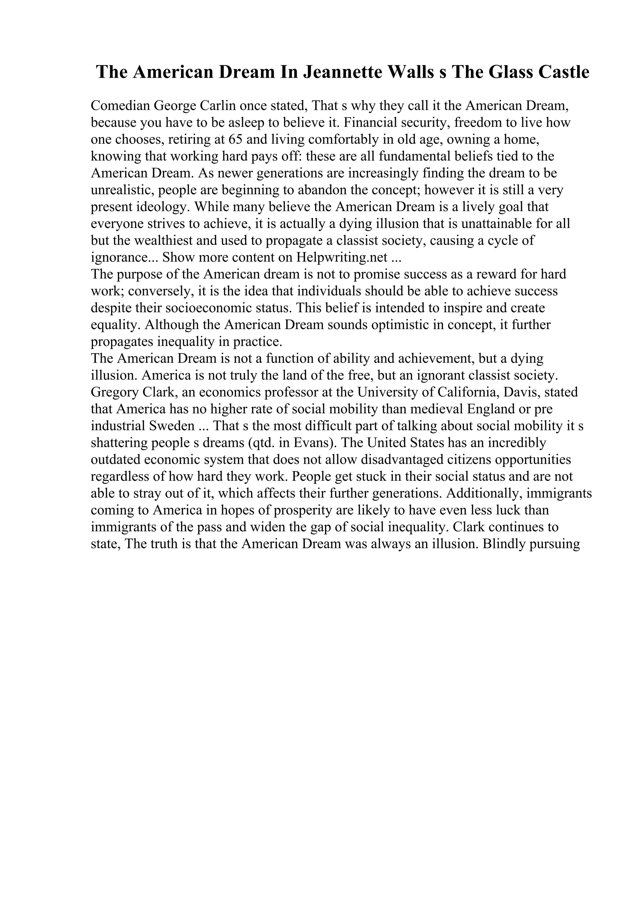 The American Dream In Jeannette Walls s The Glass Castle
Comedian George Carlin once stated, That s why they call it the American Dream,
because you have to be asleep to believe it. Financial security, freedom to live how
one chooses, retiring at 65 and living comfortably in old age, owning a home,
knowing that working hard pays off: these are all fundamental beliefs tied to the
American Dream. As newer generations are increasingly finding the dream to be
unrealistic, people are beginning to abandon the concept; however it is still a very
present ideology. While many believe the American Dream is a lively goal that
everyone strives to achieve, it is actually a dying illusion that is unattainable for all
but the wealthiest and used to propagate a classist society, causing a cycle of
ignorance... Show more content on Helpwriting.net ...
The purpose of the American dream is not to promise success as a reward for hard
work; conversely, it is the idea that individuals should be able to achieve success
despite their socioeconomic status. This belief is intended to inspire and create
equality. Although the American Dream sounds optimistic in concept, it further
propagates inequality in practice.
The American Dream is not a function of ability and achievement, but a dying
illusion. America is not truly the land of the free, but an ignorant classist society.
Gregory Clark, an economics professor at the University of California, Davis, stated
that America has no higher rate of social mobility than medieval England or pre
industrial Sweden ... That s the most difficult part of talking about social mobility it s
shattering people s dreams (qtd. in Evans). The United States has an incredibly
outdated economic system that does not allow disadvantaged citizens opportunities
regardless of how hard they work. People get stuck in their social status and are not
able to stray out of it, which affects their further generations. Additionally, immigrants
coming to America in hopes of prosperity are likely to have even less luck than
immigrants of the pass and widen the gap of social inequality. Clark continues to
state, The truth is that the American Dream was always an illusion. Blindly pursuing
 