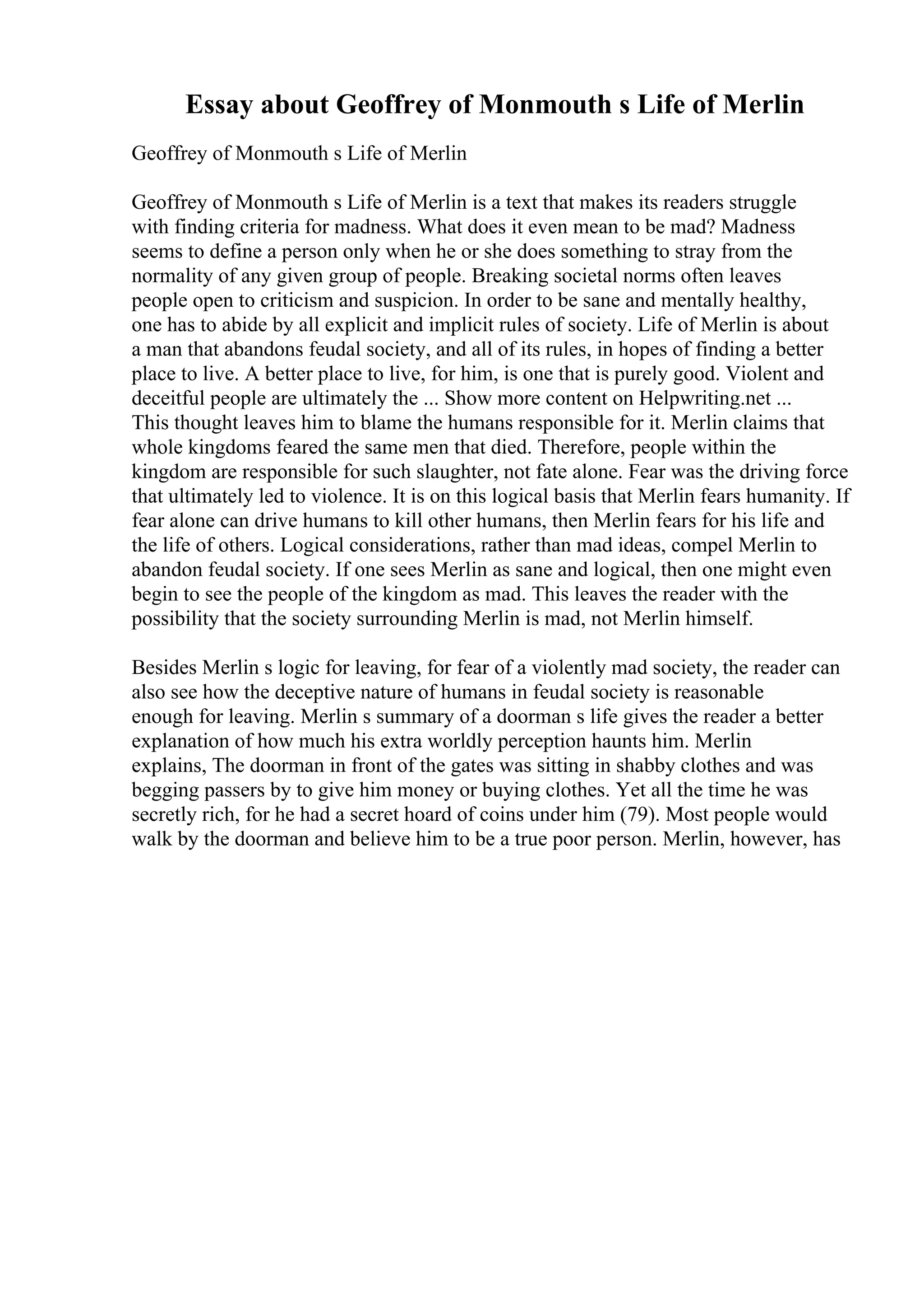 Essay about Geoffrey of Monmouth s Life of Merlin
Geoffrey of Monmouth s Life of Merlin
Geoffrey of Monmouth s Life of Merlin is a text that makes its readers struggle
with finding criteria for madness. What does it even mean to be mad? Madness
seems to define a person only when he or she does something to stray from the
normality of any given group of people. Breaking societal norms often leaves
people open to criticism and suspicion. In order to be sane and mentally healthy,
one has to abide by all explicit and implicit rules of society. Life of Merlin is about
a man that abandons feudal society, and all of its rules, in hopes of finding a better
place to live. A better place to live, for him, is one that is purely good. Violent and
deceitful people are ultimately the ... Show more content on Helpwriting.net ...
This thought leaves him to blame the humans responsible for it. Merlin claims that
whole kingdoms feared the same men that died. Therefore, people within the
kingdom are responsible for such slaughter, not fate alone. Fear was the driving force
that ultimately led to violence. It is on this logical basis that Merlin fears humanity. If
fear alone can drive humans to kill other humans, then Merlin fears for his life and
the life of others. Logical considerations, rather than mad ideas, compel Merlin to
abandon feudal society. If one sees Merlin as sane and logical, then one might even
begin to see the people of the kingdom as mad. This leaves the reader with the
possibility that the society surrounding Merlin is mad, not Merlin himself.
Besides Merlin s logic for leaving, for fear of a violently mad society, the reader can
also see how the deceptive nature of humans in feudal society is reasonable
enough for leaving. Merlin s summary of a doorman s life gives the reader a better
explanation of how much his extra worldly perception haunts him. Merlin
explains, The doorman in front of the gates was sitting in shabby clothes and was
begging passers by to give him money or buying clothes. Yet all the time he was
secretly rich, for he had a secret hoard of coins under him (79). Most people would
walk by the doorman and believe him to be a true poor person. Merlin, however, has
 