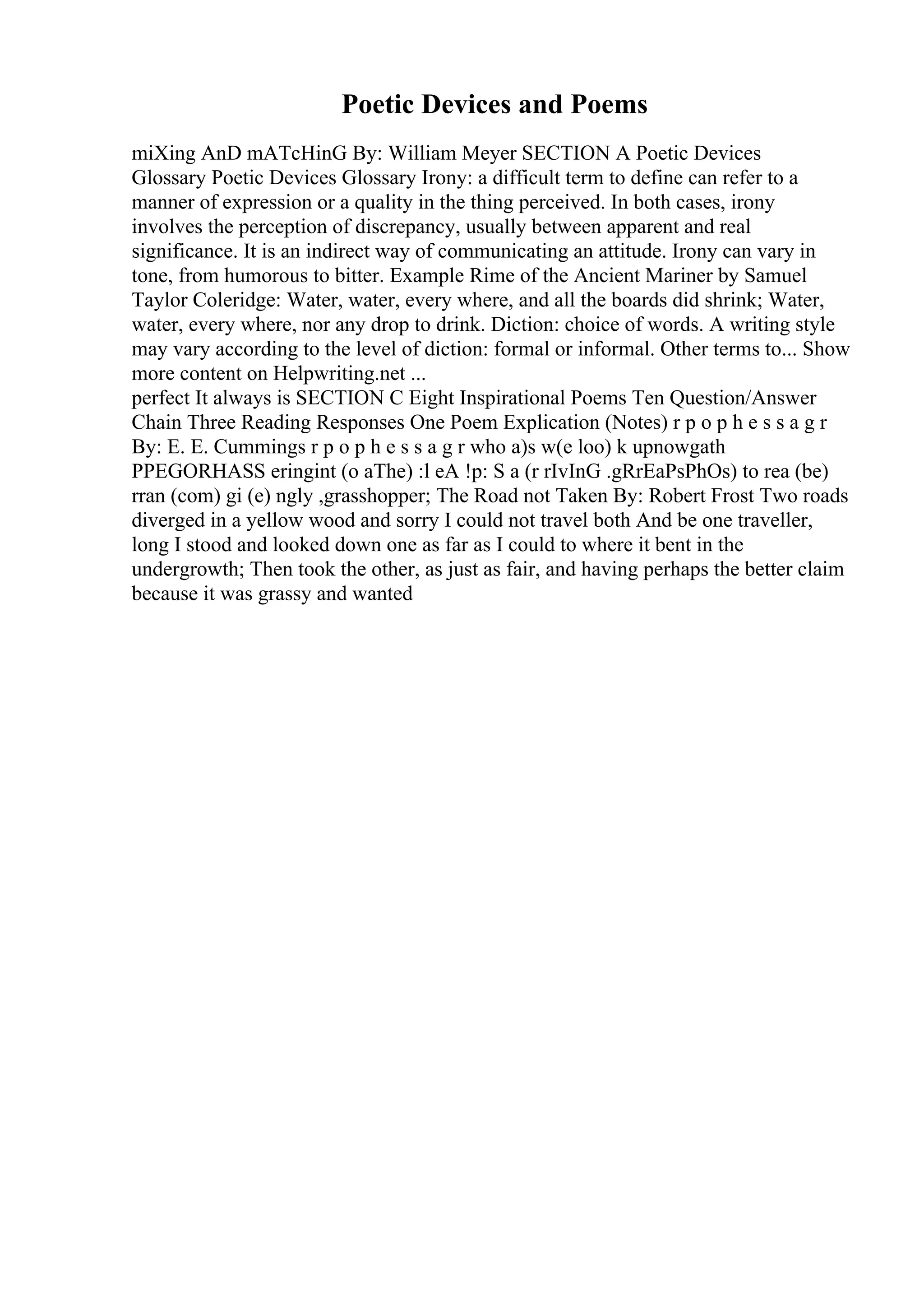 Poetic Devices and Poems
miXing AnD mATcHinG By: William Meyer SECTION A Poetic Devices
Glossary Poetic Devices Glossary Irony: a difficult term to define can refer to a
manner of expression or a quality in the thing perceived. In both cases, irony
involves the perception of discrepancy, usually between apparent and real
significance. It is an indirect way of communicating an attitude. Irony can vary in
tone, from humorous to bitter. Example Rime of the Ancient Mariner by Samuel
Taylor Coleridge: Water, water, every where, and all the boards did shrink; Water,
water, every where, nor any drop to drink. Diction: choice of words. A writing style
may vary according to the level of diction: formal or informal. Other terms to... Show
more content on Helpwriting.net ...
perfect It always is SECTION C Eight Inspirational Poems Ten Question/Answer
Chain Three Reading Responses One Poem Explication (Notes) r p o p h e s s a g r
By: E. E. Cummings r p o p h e s s a g r who a)s w(e loo) k upnowgath
PPEGORHASS eringint (o aThe) :l eA !p: S a (r rIvInG .gRrEaPsPhOs) to rea (be)
rran (com) gi (e) ngly ,grasshopper; The Road not Taken By: Robert Frost Two roads
diverged in a yellow wood and sorry I could not travel both And be one traveller,
long I stood and looked down one as far as I could to where it bent in the
undergrowth; Then took the other, as just as fair, and having perhaps the better claim
because it was grassy and wanted
 