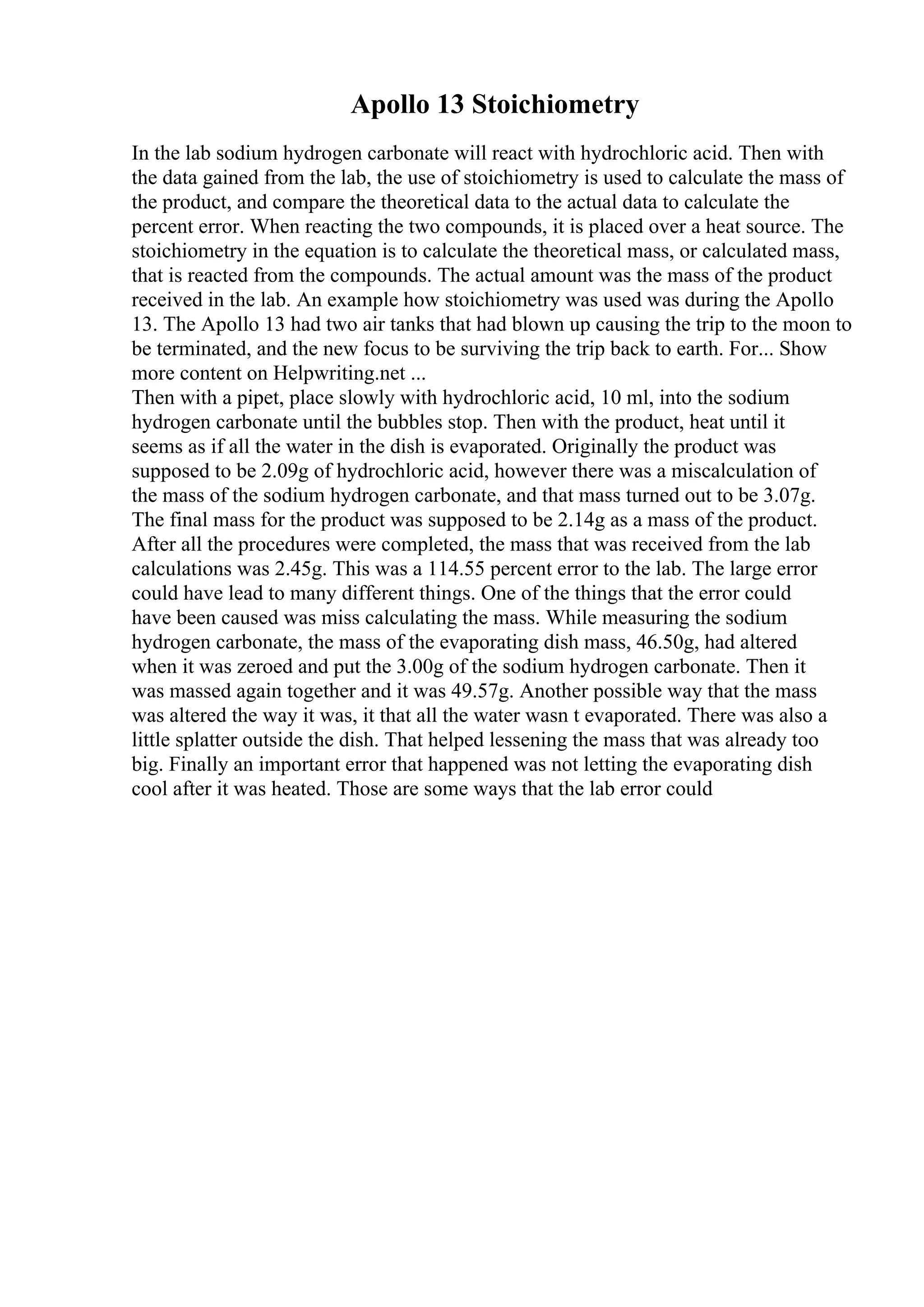 Apollo 13 Stoichiometry
In the lab sodium hydrogen carbonate will react with hydrochloric acid. Then with
the data gained from the lab, the use of stoichiometry is used to calculate the mass of
the product, and compare the theoretical data to the actual data to calculate the
percent error. When reacting the two compounds, it is placed over a heat source. The
stoichiometry in the equation is to calculate the theoretical mass, or calculated mass,
that is reacted from the compounds. The actual amount was the mass of the product
received in the lab. An example how stoichiometry was used was during the Apollo
13. The Apollo 13 had two air tanks that had blown up causing the trip to the moon to
be terminated, and the new focus to be surviving the trip back to earth. For... Show
more content on Helpwriting.net ...
Then with a pipet, place slowly with hydrochloric acid, 10 ml, into the sodium
hydrogen carbonate until the bubbles stop. Then with the product, heat until it
seems as if all the water in the dish is evaporated. Originally the product was
supposed to be 2.09g of hydrochloric acid, however there was a miscalculation of
the mass of the sodium hydrogen carbonate, and that mass turned out to be 3.07g.
The final mass for the product was supposed to be 2.14g as a mass of the product.
After all the procedures were completed, the mass that was received from the lab
calculations was 2.45g. This was a 114.55 percent error to the lab. The large error
could have lead to many different things. One of the things that the error could
have been caused was miss calculating the mass. While measuring the sodium
hydrogen carbonate, the mass of the evaporating dish mass, 46.50g, had altered
when it was zeroed and put the 3.00g of the sodium hydrogen carbonate. Then it
was massed again together and it was 49.57g. Another possible way that the mass
was altered the way it was, it that all the water wasn t evaporated. There was also a
little splatter outside the dish. That helped lessening the mass that was already too
big. Finally an important error that happened was not letting the evaporating dish
cool after it was heated. Those are some ways that the lab error could
 