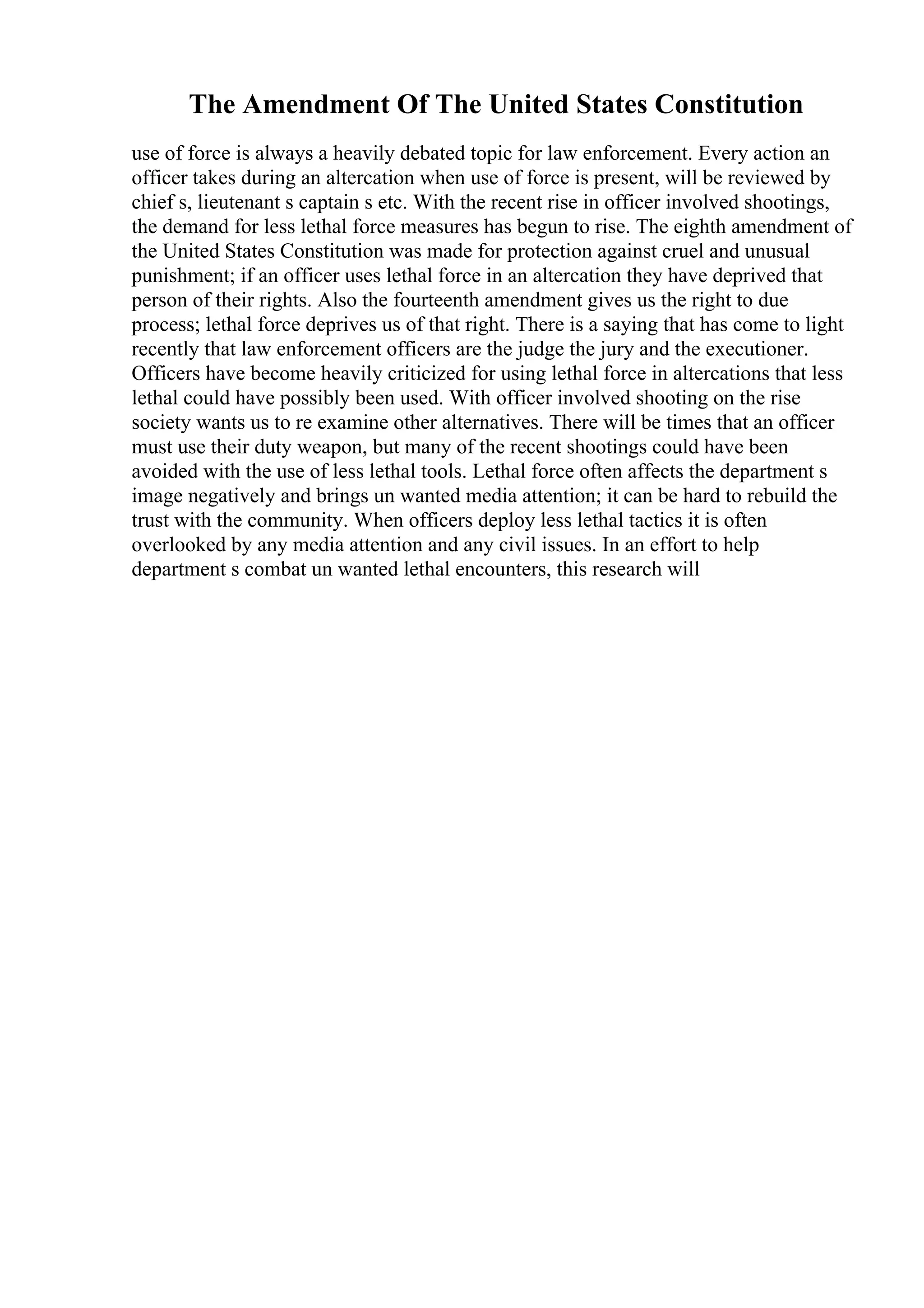The Amendment Of The United States Constitution
use of force is always a heavily debated topic for law enforcement. Every action an
officer takes during an altercation when use of force is present, will be reviewed by
chief s, lieutenant s captain s etc. With the recent rise in officer involved shootings,
the demand for less lethal force measures has begun to rise. The eighth amendment of
the United States Constitution was made for protection against cruel and unusual
punishment; if an officer uses lethal force in an altercation they have deprived that
person of their rights. Also the fourteenth amendment gives us the right to due
process; lethal force deprives us of that right. There is a saying that has come to light
recently that law enforcement officers are the judge the jury and the executioner.
Officers have become heavily criticized for using lethal force in altercations that less
lethal could have possibly been used. With officer involved shooting on the rise
society wants us to re examine other alternatives. There will be times that an officer
must use their duty weapon, but many of the recent shootings could have been
avoided with the use of less lethal tools. Lethal force often affects the department s
image negatively and brings un wanted media attention; it can be hard to rebuild the
trust with the community. When officers deploy less lethal tactics it is often
overlooked by any media attention and any civil issues. In an effort to help
department s combat un wanted lethal encounters, this research will
 