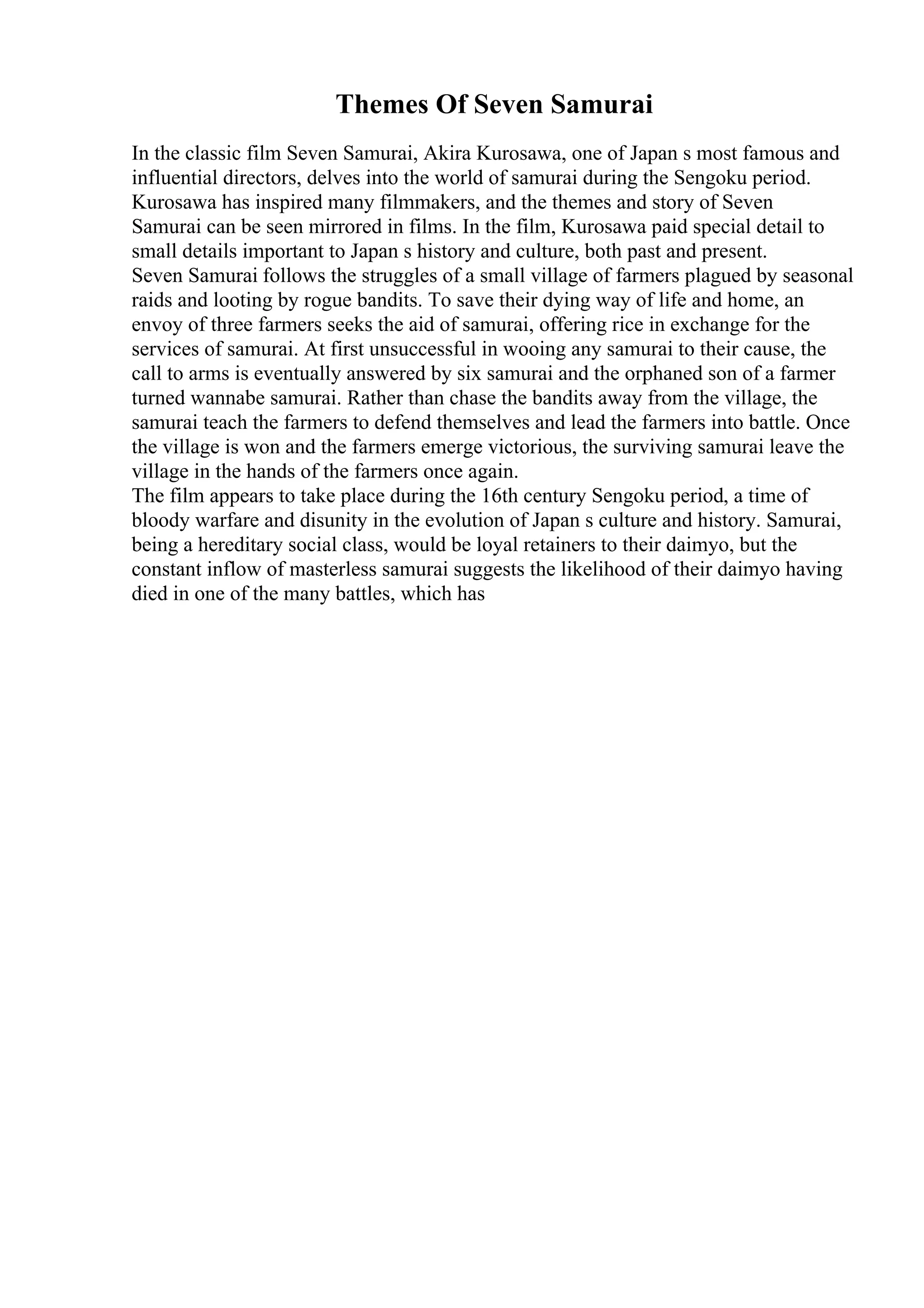 Themes Of Seven Samurai
In the classic film Seven Samurai, Akira Kurosawa, one of Japan s most famous and
influential directors, delves into the world of samurai during the Sengoku period.
Kurosawa has inspired many filmmakers, and the themes and story of Seven
Samurai can be seen mirrored in films. In the film, Kurosawa paid special detail to
small details important to Japan s history and culture, both past and present.
Seven Samurai follows the struggles of a small village of farmers plagued by seasonal
raids and looting by rogue bandits. To save their dying way of life and home, an
envoy of three farmers seeks the aid of samurai, offering rice in exchange for the
services of samurai. At first unsuccessful in wooing any samurai to their cause, the
call to arms is eventually answered by six samurai and the orphaned son of a farmer
turned wannabe samurai. Rather than chase the bandits away from the village, the
samurai teach the farmers to defend themselves and lead the farmers into battle. Once
the village is won and the farmers emerge victorious, the surviving samurai leave the
village in the hands of the farmers once again.
The film appears to take place during the 16th century Sengoku period, a time of
bloody warfare and disunity in the evolution of Japan s culture and history. Samurai,
being a hereditary social class, would be loyal retainers to their daimyo, but the
constant inflow of masterless samurai suggests the likelihood of their daimyo having
died in one of the many battles, which has
 