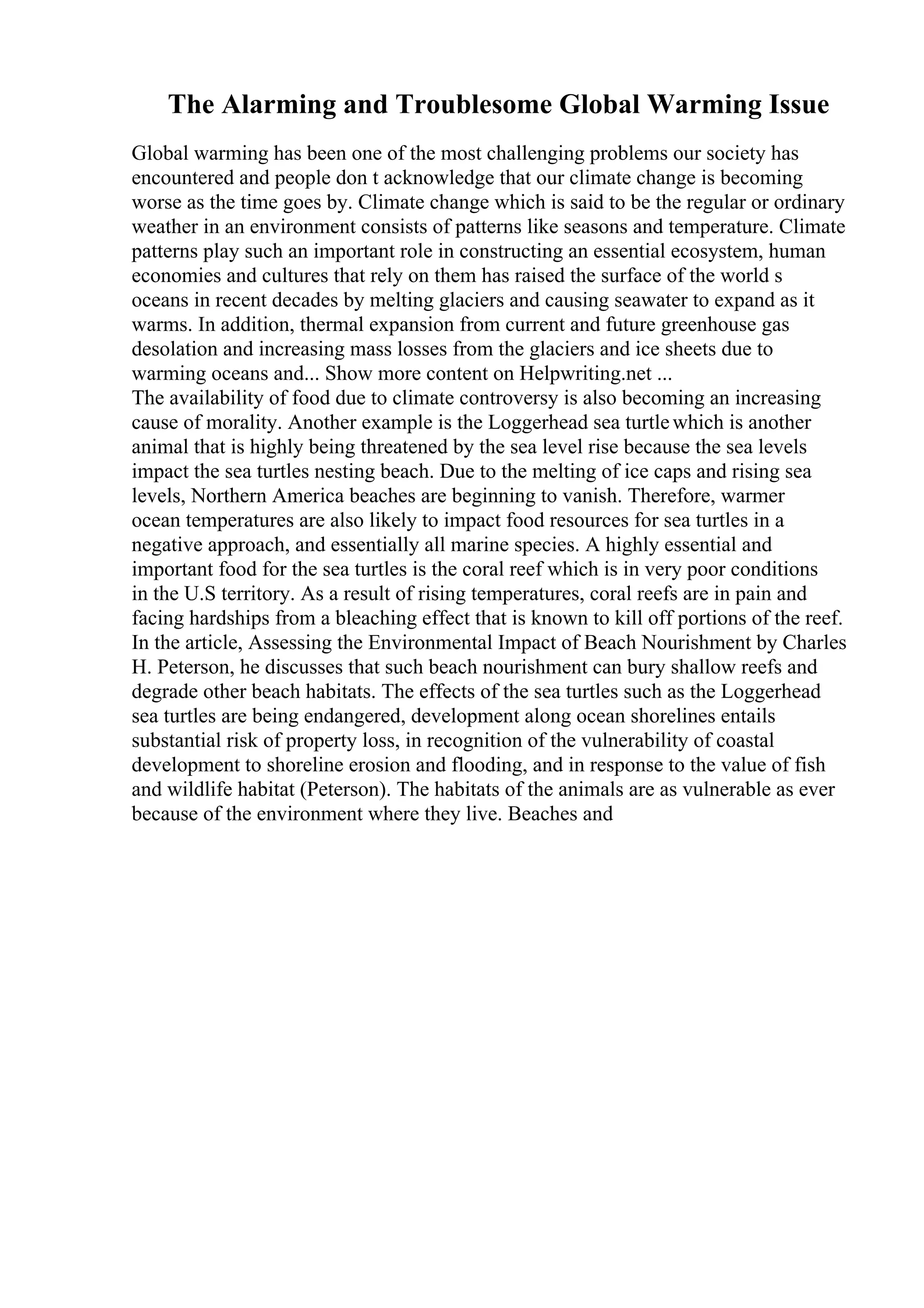 The Alarming and Troublesome Global Warming Issue
Global warming has been one of the most challenging problems our society has
encountered and people don t acknowledge that our climate change is becoming
worse as the time goes by. Climate change which is said to be the regular or ordinary
weather in an environment consists of patterns like seasons and temperature. Climate
patterns play such an important role in constructing an essential ecosystem, human
economies and cultures that rely on them has raised the surface of the world s
oceans in recent decades by melting glaciers and causing seawater to expand as it
warms. In addition, thermal expansion from current and future greenhouse gas
desolation and increasing mass losses from the glaciers and ice sheets due to
warming oceans and... Show more content on Helpwriting.net ...
The availability of food due to climate controversy is also becoming an increasing
cause of morality. Another example is the Loggerhead sea turtlewhich is another
animal that is highly being threatened by the sea level rise because the sea levels
impact the sea turtles nesting beach. Due to the melting of ice caps and rising sea
levels, Northern America beaches are beginning to vanish. Therefore, warmer
ocean temperatures are also likely to impact food resources for sea turtles in a
negative approach, and essentially all marine species. A highly essential and
important food for the sea turtles is the coral reef which is in very poor conditions
in the U.S territory. As a result of rising temperatures, coral reefs are in pain and
facing hardships from a bleaching effect that is known to kill off portions of the reef.
In the article, Assessing the Environmental Impact of Beach Nourishment by Charles
H. Peterson, he discusses that such beach nourishment can bury shallow reefs and
degrade other beach habitats. The effects of the sea turtles such as the Loggerhead
sea turtles are being endangered, development along ocean shorelines entails
substantial risk of property loss, in recognition of the vulnerability of coastal
development to shoreline erosion and flooding, and in response to the value of fish
and wildlife habitat (Peterson). The habitats of the animals are as vulnerable as ever
because of the environment where they live. Beaches and
 
