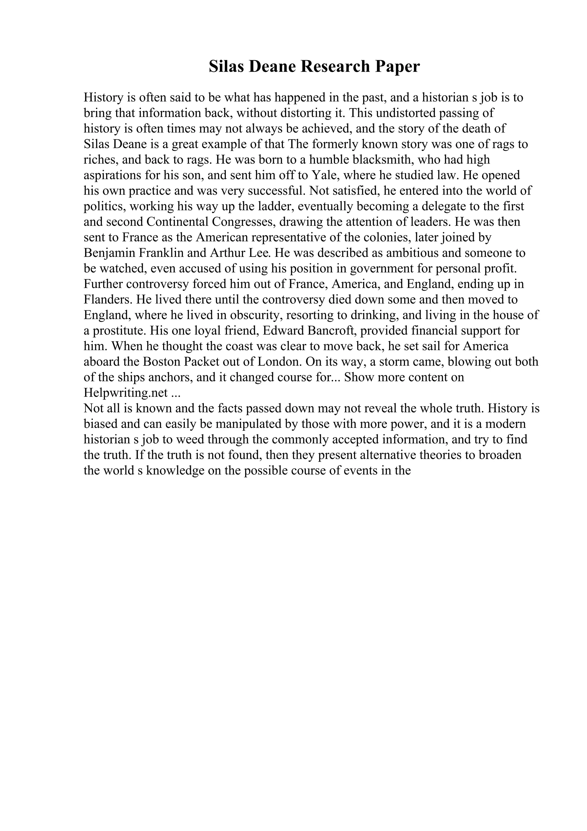 Silas Deane Research Paper
History is often said to be what has happened in the past, and a historian s job is to
bring that information back, without distorting it. This undistorted passing of
history is often times may not always be achieved, and the story of the death of
Silas Deane is a great example of that The formerly known story was one of rags to
riches, and back to rags. He was born to a humble blacksmith, who had high
aspirations for his son, and sent him off to Yale, where he studied law. He opened
his own practice and was very successful. Not satisfied, he entered into the world of
politics, working his way up the ladder, eventually becoming a delegate to the first
and second Continental Congresses, drawing the attention of leaders. He was then
sent to France as the American representative of the colonies, later joined by
Benjamin Franklin and Arthur Lee. He was described as ambitious and someone to
be watched, even accused of using his position in government for personal profit.
Further controversy forced him out of France, America, and England, ending up in
Flanders. He lived there until the controversy died down some and then moved to
England, where he lived in obscurity, resorting to drinking, and living in the house of
a prostitute. His one loyal friend, Edward Bancroft, provided financial support for
him. When he thought the coast was clear to move back, he set sail for America
aboard the Boston Packet out of London. On its way, a storm came, blowing out both
of the ships anchors, and it changed course for... Show more content on
Helpwriting.net ...
Not all is known and the facts passed down may not reveal the whole truth. History is
biased and can easily be manipulated by those with more power, and it is a modern
historian s job to weed through the commonly accepted information, and try to find
the truth. If the truth is not found, then they present alternative theories to broaden
the world s knowledge on the possible course of events in the
 