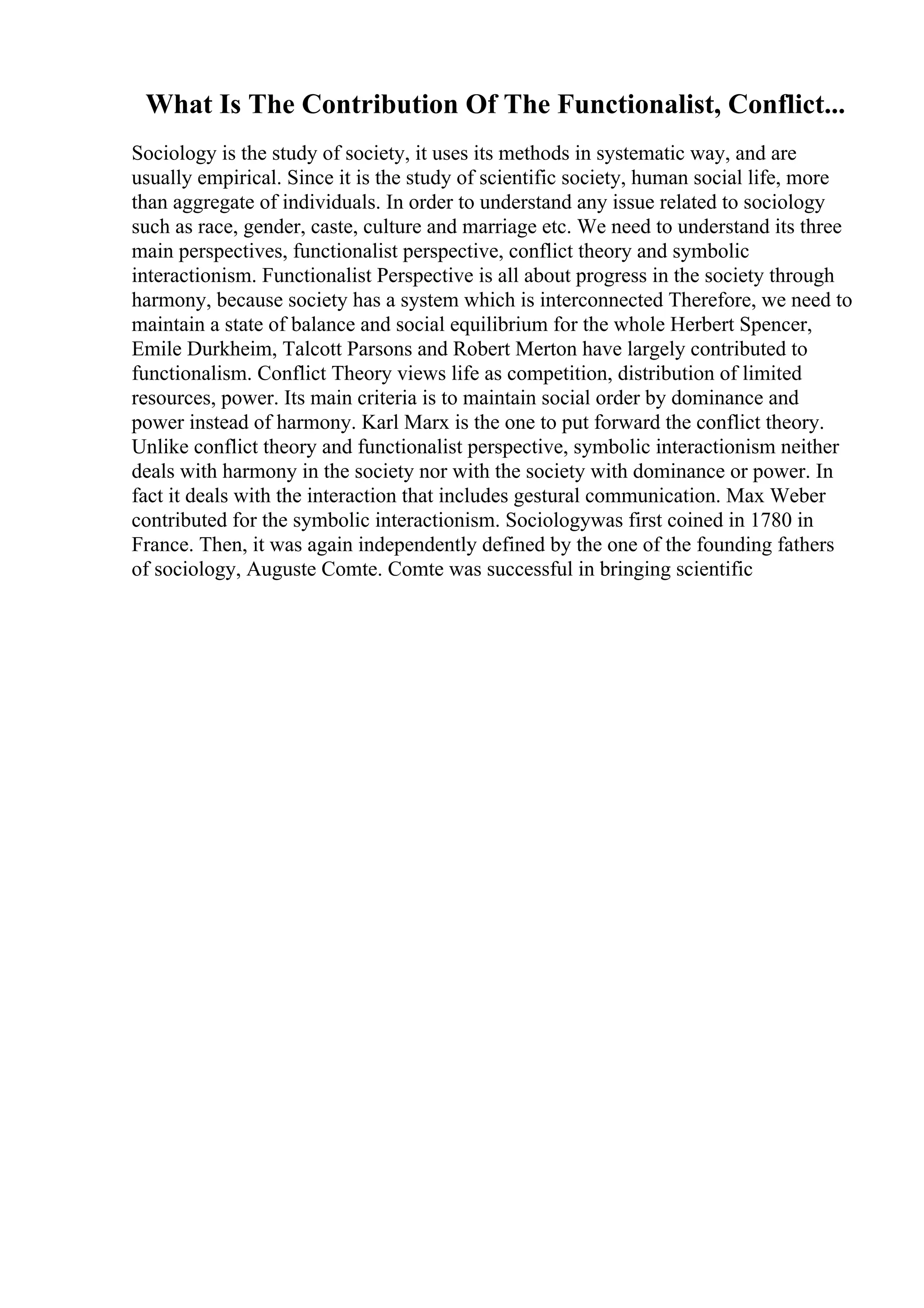 What Is The Contribution Of The Functionalist, Conflict...
Sociology is the study of society, it uses its methods in systematic way, and are
usually empirical. Since it is the study of scientific society, human social life, more
than aggregate of individuals. In order to understand any issue related to sociology
such as race, gender, caste, culture and marriage etc. We need to understand its three
main perspectives, functionalist perspective, conflict theory and symbolic
interactionism. Functionalist Perspective is all about progress in the society through
harmony, because society has a system which is interconnected Therefore, we need to
maintain a state of balance and social equilibrium for the whole Herbert Spencer,
Emile Durkheim, Talcott Parsons and Robert Merton have largely contributed to
functionalism. Conflict Theory views life as competition, distribution of limited
resources, power. Its main criteria is to maintain social order by dominance and
power instead of harmony. Karl Marx is the one to put forward the conflict theory.
Unlike conflict theory and functionalist perspective, symbolic interactionism neither
deals with harmony in the society nor with the society with dominance or power. In
fact it deals with the interaction that includes gestural communication. Max Weber
contributed for the symbolic interactionism. Sociologywas first coined in 1780 in
France. Then, it was again independently defined by the one of the founding fathers
of sociology, Auguste Comte. Comte was successful in bringing scientific
 