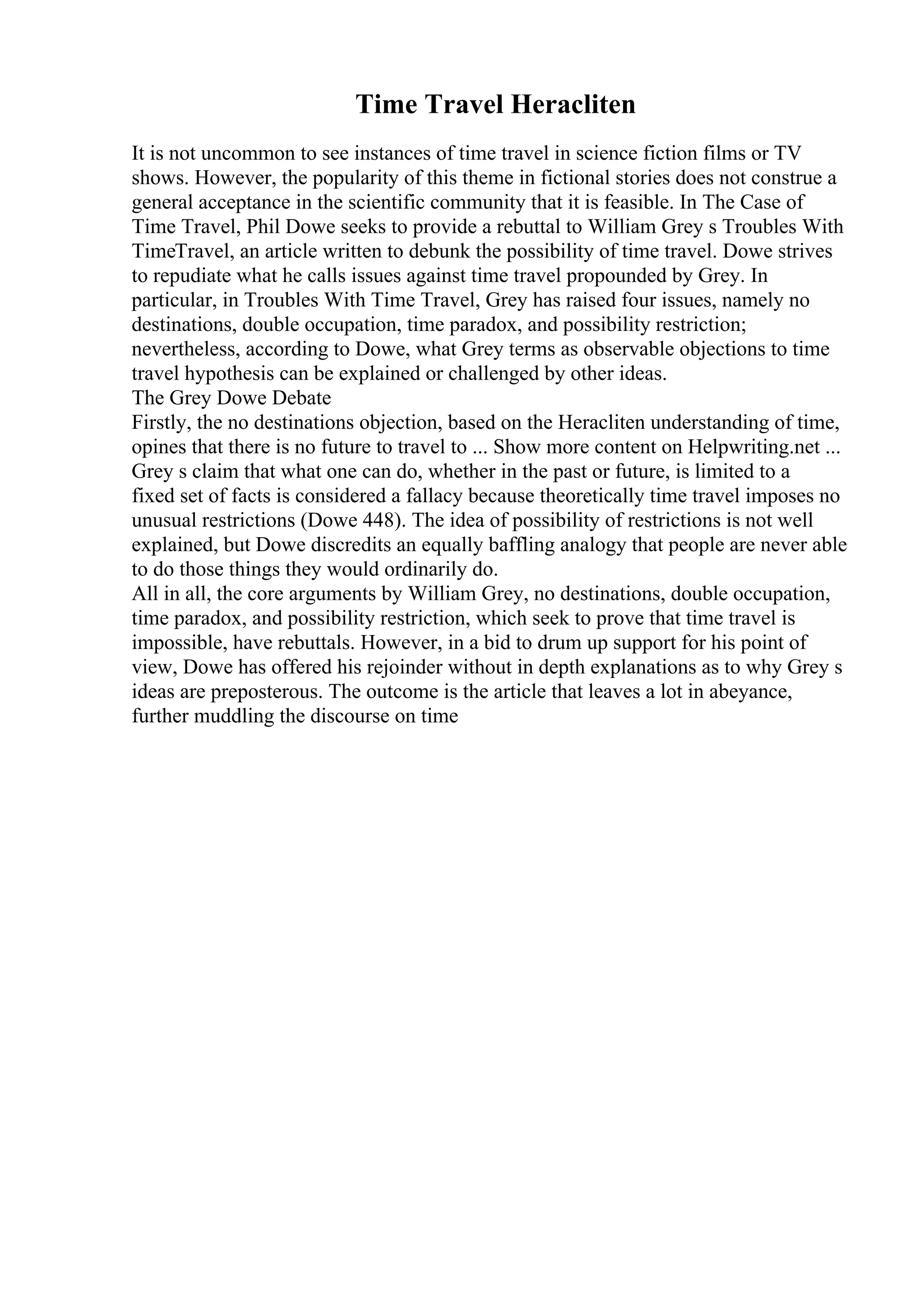 Time Travel Heracliten
It is not uncommon to see instances of time travel in science fiction films or TV
shows. However, the popularity of this theme in fictional stories does not construe a
general acceptance in the scientific community that it is feasible. In The Case of
Time Travel, Phil Dowe seeks to provide a rebuttal to William Grey s Troubles With
TimeTravel, an article written to debunk the possibility of time travel. Dowe strives
to repudiate what he calls issues against time travel propounded by Grey. In
particular, in Troubles With Time Travel, Grey has raised four issues, namely no
destinations, double occupation, time paradox, and possibility restriction;
nevertheless, according to Dowe, what Grey terms as observable objections to time
travel hypothesis can be explained or challenged by other ideas.
The Grey Dowe Debate
Firstly, the no destinations objection, based on the Heracliten understanding of time,
opines that there is no future to travel to ... Show more content on Helpwriting.net ...
Grey s claim that what one can do, whether in the past or future, is limited to a
fixed set of facts is considered a fallacy because theoretically time travel imposes no
unusual restrictions (Dowe 448). The idea of possibility of restrictions is not well
explained, but Dowe discredits an equally baffling analogy that people are never able
to do those things they would ordinarily do.
All in all, the core arguments by William Grey, no destinations, double occupation,
time paradox, and possibility restriction, which seek to prove that time travel is
impossible, have rebuttals. However, in a bid to drum up support for his point of
view, Dowe has offered his rejoinder without in depth explanations as to why Grey s
ideas are preposterous. The outcome is the article that leaves a lot in abeyance,
further muddling the discourse on time
 