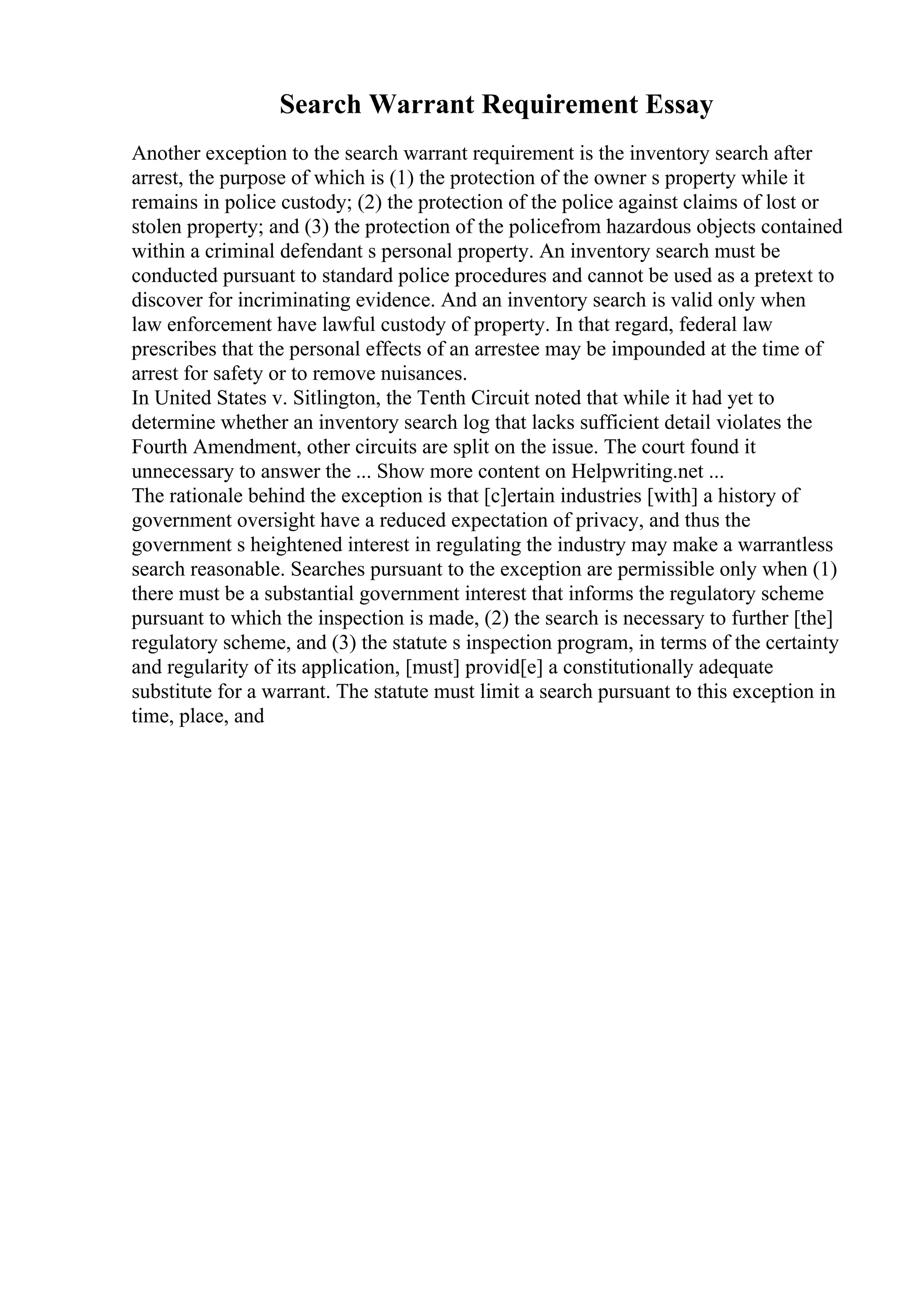 Search Warrant Requirement Essay
Another exception to the search warrant requirement is the inventory search after
arrest, the purpose of which is (1) the protection of the owner s property while it
remains in police custody; (2) the protection of the police against claims of lost or
stolen property; and (3) the protection of the policefrom hazardous objects contained
within a criminal defendant s personal property. An inventory search must be
conducted pursuant to standard police procedures and cannot be used as a pretext to
discover for incriminating evidence. And an inventory search is valid only when
law enforcement have lawful custody of property. In that regard, federal law
prescribes that the personal effects of an arrestee may be impounded at the time of
arrest for safety or to remove nuisances.
In United States v. Sitlington, the Tenth Circuit noted that while it had yet to
determine whether an inventory search log that lacks sufficient detail violates the
Fourth Amendment, other circuits are split on the issue. The court found it
unnecessary to answer the ... Show more content on Helpwriting.net ...
The rationale behind the exception is that [c]ertain industries [with] a history of
government oversight have a reduced expectation of privacy, and thus the
government s heightened interest in regulating the industry may make a warrantless
search reasonable. Searches pursuant to the exception are permissible only when (1)
there must be a substantial government interest that informs the regulatory scheme
pursuant to which the inspection is made, (2) the search is necessary to further [the]
regulatory scheme, and (3) the statute s inspection program, in terms of the certainty
and regularity of its application, [must] provid[e] a constitutionally adequate
substitute for a warrant. The statute must limit a search pursuant to this exception in
time, place, and
 