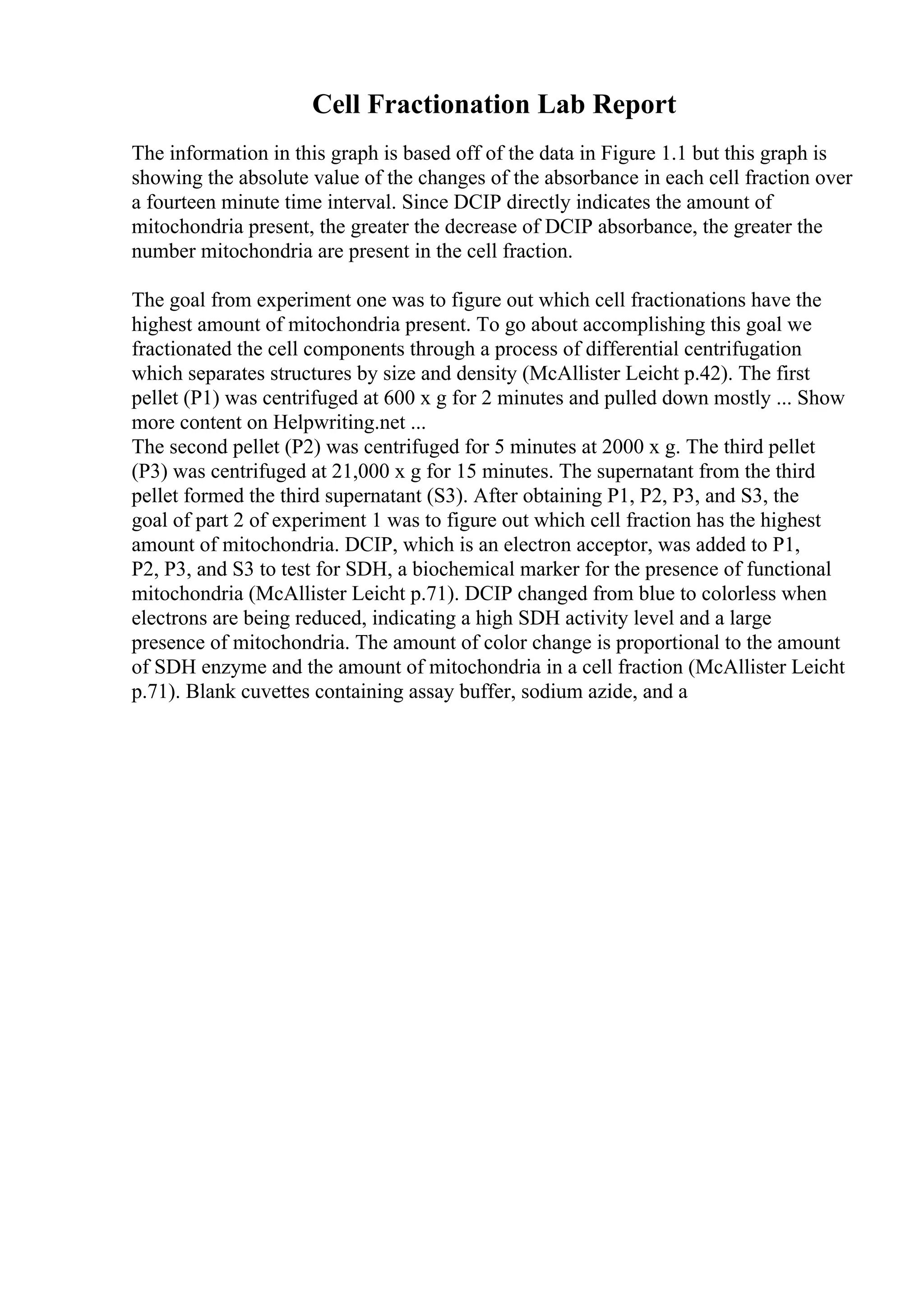 Cell Fractionation Lab Report
The information in this graph is based off of the data in Figure 1.1 but this graph is
showing the absolute value of the changes of the absorbance in each cell fraction over
a fourteen minute time interval. Since DCIP directly indicates the amount of
mitochondria present, the greater the decrease of DCIP absorbance, the greater the
number mitochondria are present in the cell fraction.
The goal from experiment one was to figure out which cell fractionations have the
highest amount of mitochondria present. To go about accomplishing this goal we
fractionated the cell components through a process of differential centrifugation
which separates structures by size and density (McAllister Leicht p.42). The first
pellet (P1) was centrifuged at 600 x g for 2 minutes and pulled down mostly ... Show
more content on Helpwriting.net ...
The second pellet (P2) was centrifuged for 5 minutes at 2000 x g. The third pellet
(P3) was centrifuged at 21,000 x g for 15 minutes. The supernatant from the third
pellet formed the third supernatant (S3). After obtaining P1, P2, P3, and S3, the
goal of part 2 of experiment 1 was to figure out which cell fraction has the highest
amount of mitochondria. DCIP, which is an electron acceptor, was added to P1,
P2, P3, and S3 to test for SDH, a biochemical marker for the presence of functional
mitochondria (McAllister Leicht p.71). DCIP changed from blue to colorless when
electrons are being reduced, indicating a high SDH activity level and a large
presence of mitochondria. The amount of color change is proportional to the amount
of SDH enzyme and the amount of mitochondria in a cell fraction (McAllister Leicht
p.71). Blank cuvettes containing assay buffer, sodium azide, and a
 