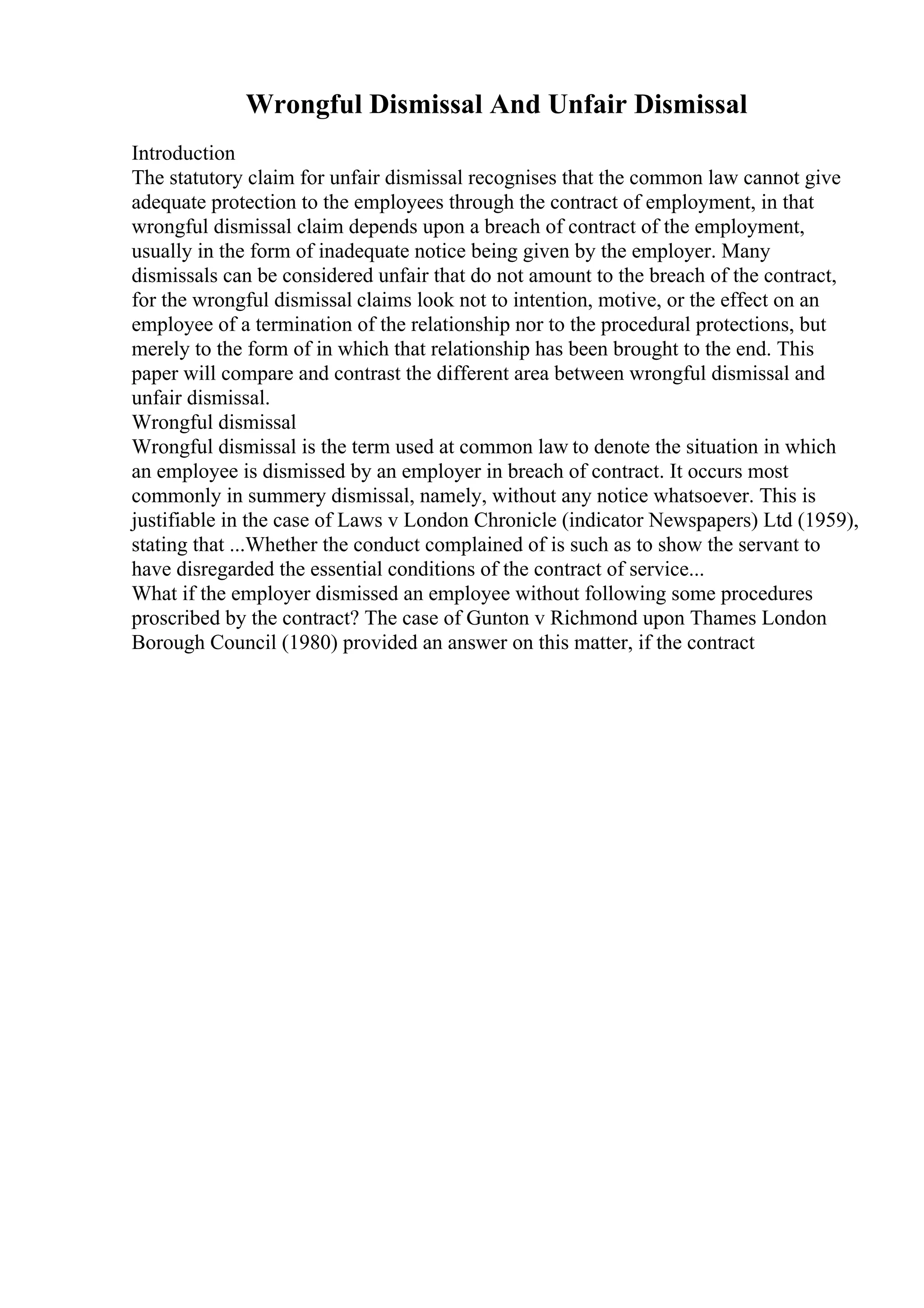 Wrongful Dismissal And Unfair Dismissal
Introduction
The statutory claim for unfair dismissal recognises that the common law cannot give
adequate protection to the employees through the contract of employment, in that
wrongful dismissal claim depends upon a breach of contract of the employment,
usually in the form of inadequate notice being given by the employer. Many
dismissals can be considered unfair that do not amount to the breach of the contract,
for the wrongful dismissal claims look not to intention, motive, or the effect on an
employee of a termination of the relationship nor to the procedural protections, but
merely to the form of in which that relationship has been brought to the end. This
paper will compare and contrast the different area between wrongful dismissal and
unfair dismissal.
Wrongful dismissal
Wrongful dismissal is the term used at common law to denote the situation in which
an employee is dismissed by an employer in breach of contract. It occurs most
commonly in summery dismissal, namely, without any notice whatsoever. This is
justifiable in the case of Laws v London Chronicle (indicator Newspapers) Ltd (1959),
stating that ...Whether the conduct complained of is such as to show the servant to
have disregarded the essential conditions of the contract of service...
What if the employer dismissed an employee without following some procedures
proscribed by the contract? The case of Gunton v Richmond upon Thames London
Borough Council (1980) provided an answer on this matter, if the contract
 