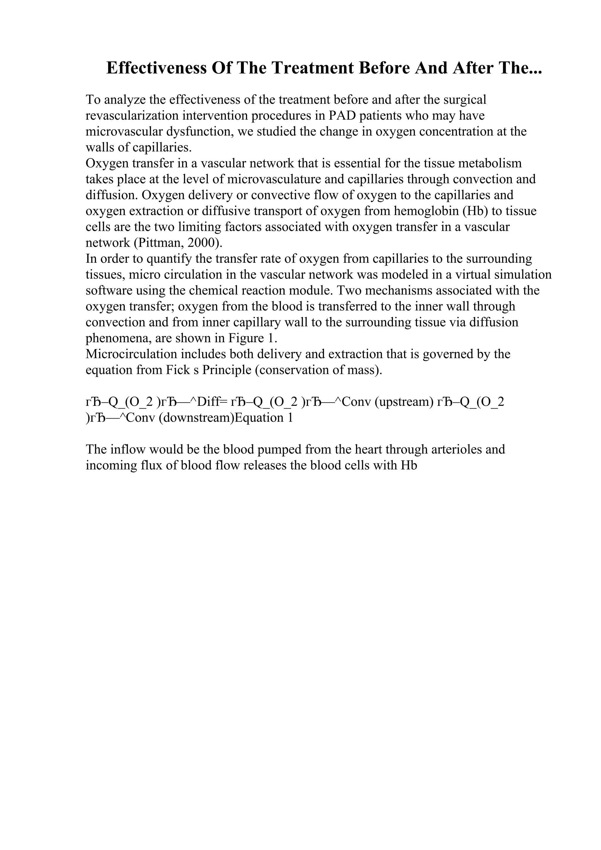 Effectiveness Of The Treatment Before And After The...
To analyze the effectiveness of the treatment before and after the surgical
revascularization intervention procedures in PAD patients who may have
microvascular dysfunction, we studied the change in oxygen concentration at the
walls of capillaries.
Oxygen transfer in a vascular network that is essential for the tissue metabolism
takes place at the level of microvasculature and capillaries through convection and
diffusion. Oxygen delivery or convective flow of oxygen to the capillaries and
oxygen extraction or diffusive transport of oxygen from hemoglobin (Hb) to tissue
cells are the two limiting factors associated with oxygen transfer in a vascular
network (Pittman, 2000).
In order to quantify the transfer rate of oxygen from capillaries to the surrounding
tissues, micro circulation in the vascular network was modeled in a virtual simulation
software using the chemical reaction module. Two mechanisms associated with the
oxygen transfer; oxygen from the blood is transferred to the inner wall through
convection and from inner capillary wall to the surrounding tissue via diffusion
phenomena, are shown in Figure 1.
Microcirculation includes both delivery and extraction that is governed by the
equation from Fick s Principle (conservation of mass).
гЂ–Q_(O_2 )гЂ—^Diff= гЂ–Q_(O_2 )гЂ—^Conv (upstream) гЂ–Q_(O_2
)гЂ—^Conv (downstream)Equation 1
The inflow would be the blood pumped from the heart through arterioles and
incoming flux of blood flow releases the blood cells with Hb
 