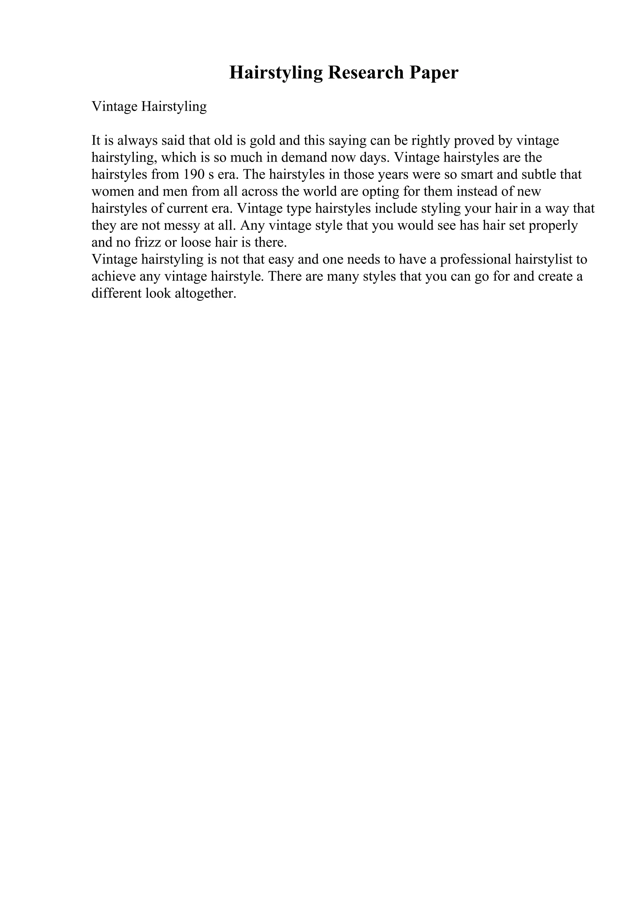 Hairstyling Research Paper
Vintage Hairstyling
It is always said that old is gold and this saying can be rightly proved by vintage
hairstyling, which is so much in demand now days. Vintage hairstyles are the
hairstyles from 190 s era. The hairstyles in those years were so smart and subtle that
women and men from all across the world are opting for them instead of new
hairstyles of current era. Vintage type hairstyles include styling your hair in a way that
they are not messy at all. Any vintage style that you would see has hair set properly
and no frizz or loose hair is there.
Vintage hairstyling is not that easy and one needs to have a professional hairstylist to
achieve any vintage hairstyle. There are many styles that you can go for and create a
different look altogether.
 
