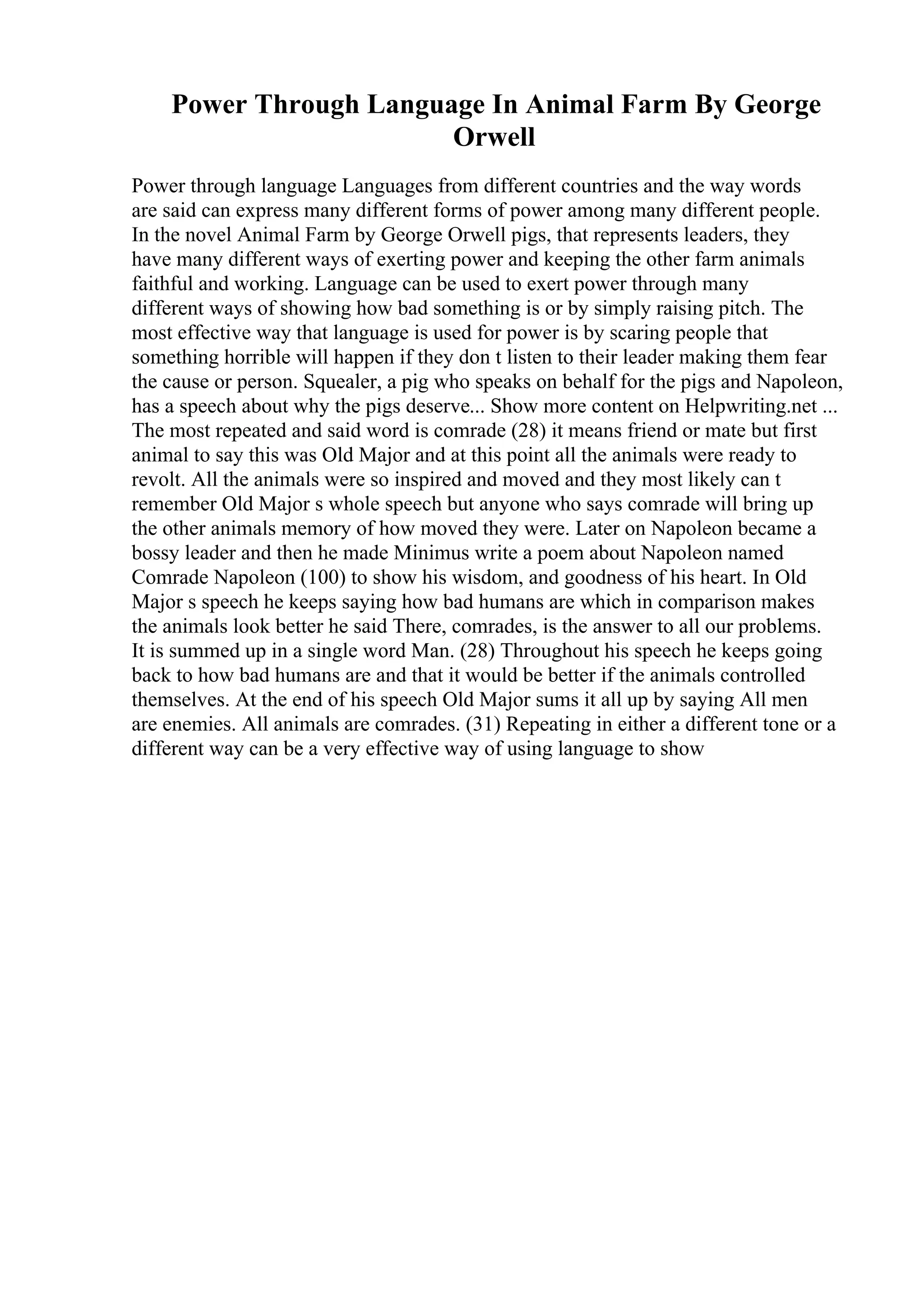 Power Through Language In Animal Farm By George
Orwell
Power through language Languages from different countries and the way words
are said can express many different forms of power among many different people.
In the novel Animal Farm by George Orwell pigs, that represents leaders, they
have many different ways of exerting power and keeping the other farm animals
faithful and working. Language can be used to exert power through many
different ways of showing how bad something is or by simply raising pitch. The
most effective way that language is used for power is by scaring people that
something horrible will happen if they don t listen to their leader making them fear
the cause or person. Squealer, a pig who speaks on behalf for the pigs and Napoleon,
has a speech about why the pigs deserve... Show more content on Helpwriting.net ...
The most repeated and said word is comrade (28) it means friend or mate but first
animal to say this was Old Major and at this point all the animals were ready to
revolt. All the animals were so inspired and moved and they most likely can t
remember Old Major s whole speech but anyone who says comrade will bring up
the other animals memory of how moved they were. Later on Napoleon became a
bossy leader and then he made Minimus write a poem about Napoleon named
Comrade Napoleon (100) to show his wisdom, and goodness of his heart. In Old
Major s speech he keeps saying how bad humans are which in comparison makes
the animals look better he said There, comrades, is the answer to all our problems.
It is summed up in a single word Man. (28) Throughout his speech he keeps going
back to how bad humans are and that it would be better if the animals controlled
themselves. At the end of his speech Old Major sums it all up by saying All men
are enemies. All animals are comrades. (31) Repeating in either a different tone or a
different way can be a very effective way of using language to show
 