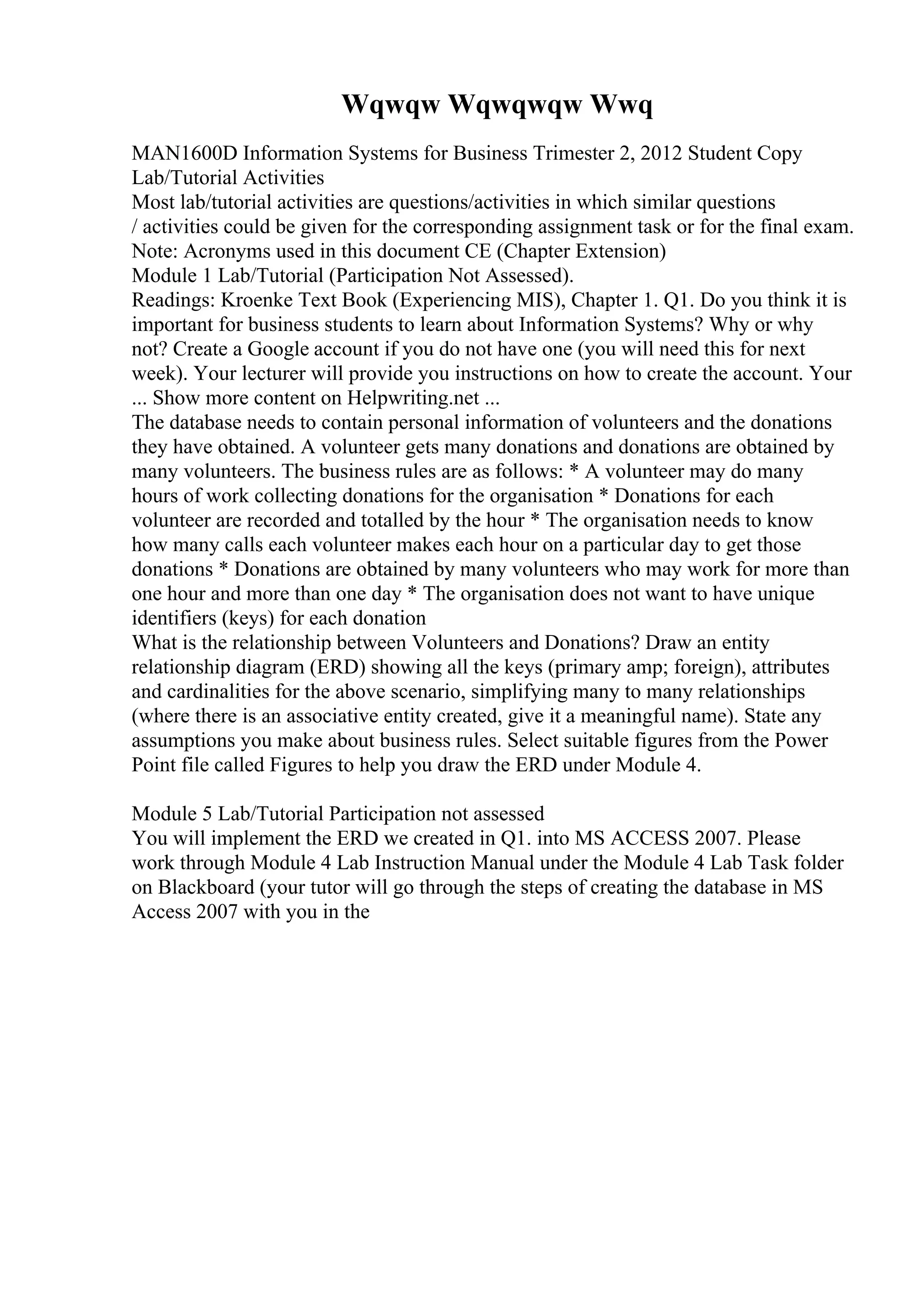 Wqwqw Wqwqwqw Wwq
MAN1600D Information Systems for Business Trimester 2, 2012 Student Copy
Lab/Tutorial Activities
Most lab/tutorial activities are questions/activities in which similar questions
/ activities could be given for the corresponding assignment task or for the final exam.
Note: Acronyms used in this document CE (Chapter Extension)
Module 1 Lab/Tutorial (Participation Not Assessed).
Readings: Kroenke Text Book (Experiencing MIS), Chapter 1. Q1. Do you think it is
important for business students to learn about Information Systems? Why or why
not? Create a Google account if you do not have one (you will need this for next
week). Your lecturer will provide you instructions on how to create the account. Your
... Show more content on Helpwriting.net ...
The database needs to contain personal information of volunteers and the donations
they have obtained. A volunteer gets many donations and donations are obtained by
many volunteers. The business rules are as follows: * A volunteer may do many
hours of work collecting donations for the organisation * Donations for each
volunteer are recorded and totalled by the hour * The organisation needs to know
how many calls each volunteer makes each hour on a particular day to get those
donations * Donations are obtained by many volunteers who may work for more than
one hour and more than one day * The organisation does not want to have unique
identifiers (keys) for each donation
What is the relationship between Volunteers and Donations? Draw an entity
relationship diagram (ERD) showing all the keys (primary amp; foreign), attributes
and cardinalities for the above scenario, simplifying many to many relationships
(where there is an associative entity created, give it a meaningful name). State any
assumptions you make about business rules. Select suitable figures from the Power
Point file called Figures to help you draw the ERD under Module 4.
Module 5 Lab/Tutorial Participation not assessed
You will implement the ERD we created in Q1. into MS ACCESS 2007. Please
work through Module 4 Lab Instruction Manual under the Module 4 Lab Task folder
on Blackboard (your tutor will go through the steps of creating the database in MS
Access 2007 with you in the
 