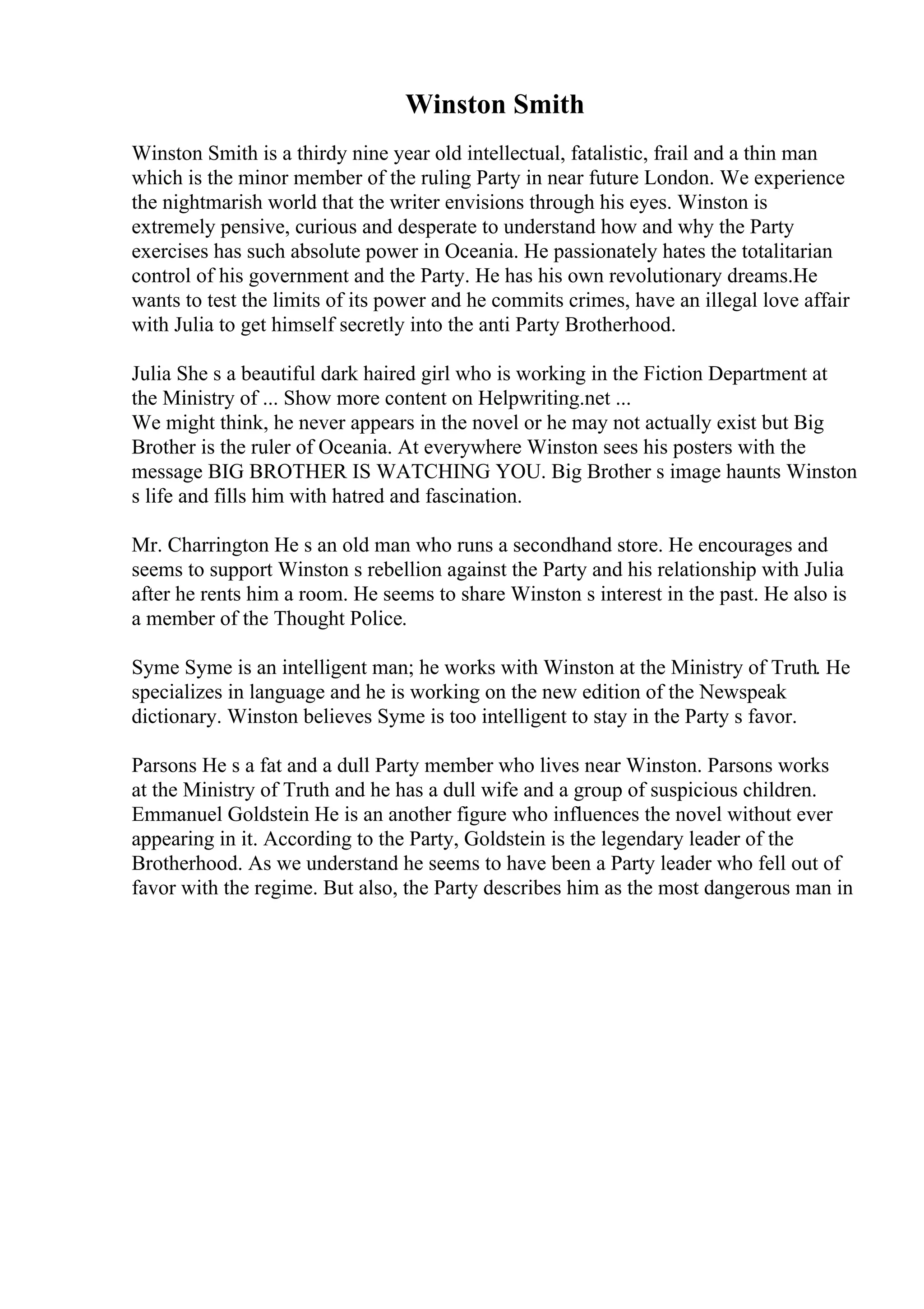 Winston Smith
Winston Smith is a thirdy nine year old intellectual, fatalistic, frail and a thin man
which is the minor member of the ruling Party in near future London. We experience
the nightmarish world that the writer envisions through his eyes. Winston is
extremely pensive, curious and desperate to understand how and why the Party
exercises has such absolute power in Oceania. He passionately hates the totalitarian
control of his government and the Party. He has his own revolutionary dreams.He
wants to test the limits of its power and he commits crimes, have an illegal love affair
with Julia to get himself secretly into the anti Party Brotherhood.
Julia She s a beautiful dark haired girl who is working in the Fiction Department at
the Ministry of ... Show more content on Helpwriting.net ...
We might think, he never appears in the novel or he may not actually exist but Big
Brother is the ruler of Oceania. At everywhere Winston sees his posters with the
message BIG BROTHER IS WATCHING YOU. Big Brother s image haunts Winston
s life and fills him with hatred and fascination.
Mr. Charrington He s an old man who runs a secondhand store. He encourages and
seems to support Winston s rebellion against the Party and his relationship with Julia
after he rents him a room. He seems to share Winston s interest in the past. He also is
a member of the Thought Police.
Syme Syme is an intelligent man; he works with Winston at the Ministry of Truth. He
specializes in language and he is working on the new edition of the Newspeak
dictionary. Winston believes Syme is too intelligent to stay in the Party s favor.
Parsons He s a fat and a dull Party member who lives near Winston. Parsons works
at the Ministry of Truth and he has a dull wife and a group of suspicious children.
Emmanuel Goldstein He is an another figure who influences the novel without ever
appearing in it. According to the Party, Goldstein is the legendary leader of the
Brotherhood. As we understand he seems to have been a Party leader who fell out of
favor with the regime. But also, the Party describes him as the most dangerous man in
 
