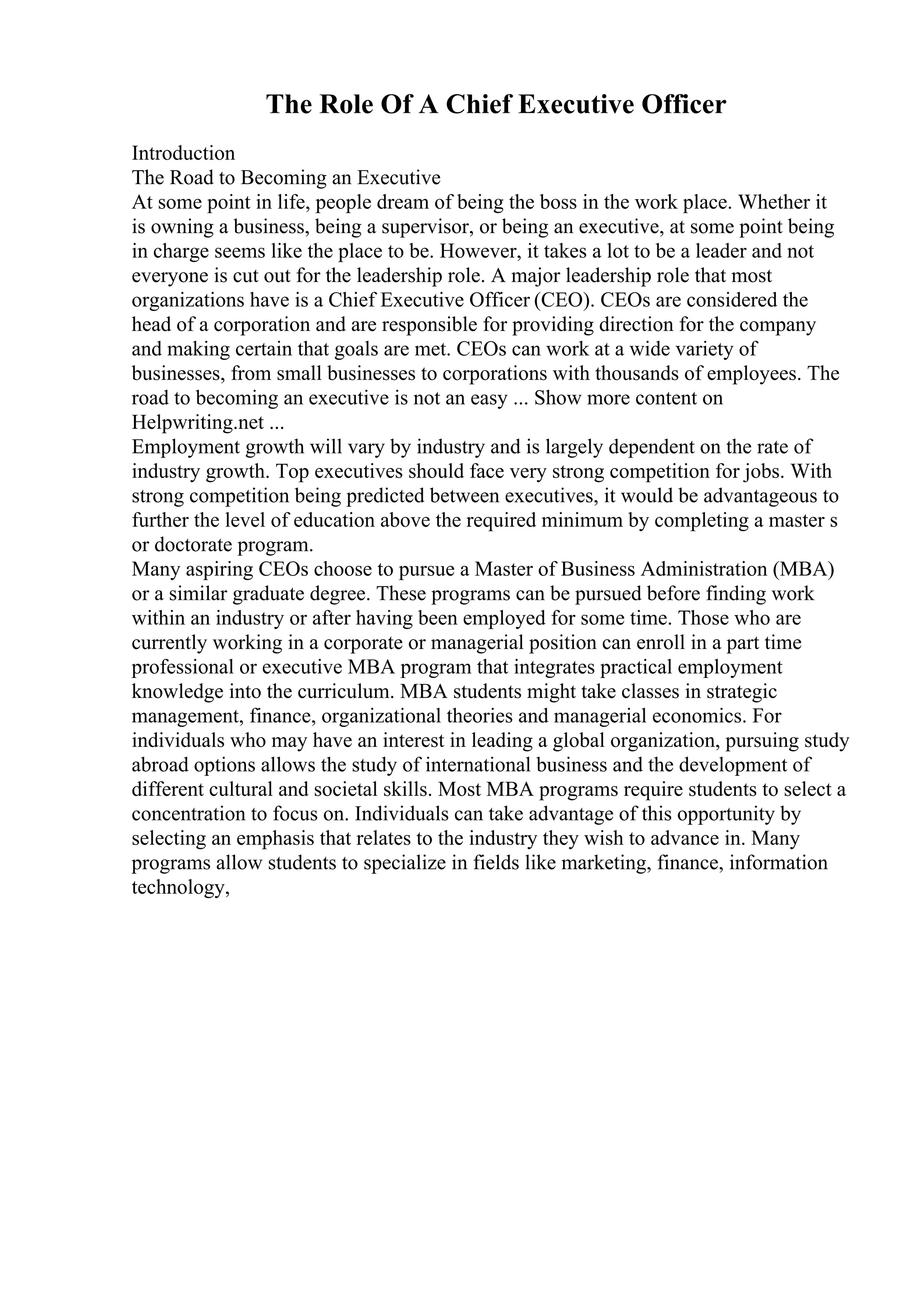 The Role Of A Chief Executive Officer
Introduction
The Road to Becoming an Executive
At some point in life, people dream of being the boss in the work place. Whether it
is owning a business, being a supervisor, or being an executive, at some point being
in charge seems like the place to be. However, it takes a lot to be a leader and not
everyone is cut out for the leadership role. A major leadership role that most
organizations have is a Chief Executive Officer (CEO). CEOs are considered the
head of a corporation and are responsible for providing direction for the company
and making certain that goals are met. CEOs can work at a wide variety of
businesses, from small businesses to corporations with thousands of employees. The
road to becoming an executive is not an easy ... Show more content on
Helpwriting.net ...
Employment growth will vary by industry and is largely dependent on the rate of
industry growth. Top executives should face very strong competition for jobs. With
strong competition being predicted between executives, it would be advantageous to
further the level of education above the required minimum by completing a master s
or doctorate program.
Many aspiring CEOs choose to pursue a Master of Business Administration (MBA)
or a similar graduate degree. These programs can be pursued before finding work
within an industry or after having been employed for some time. Those who are
currently working in a corporate or managerial position can enroll in a part time
professional or executive MBA program that integrates practical employment
knowledge into the curriculum. MBA students might take classes in strategic
management, finance, organizational theories and managerial economics. For
individuals who may have an interest in leading a global organization, pursuing study
abroad options allows the study of international business and the development of
different cultural and societal skills. Most MBA programs require students to select a
concentration to focus on. Individuals can take advantage of this opportunity by
selecting an emphasis that relates to the industry they wish to advance in. Many
programs allow students to specialize in fields like marketing, finance, information
technology,
 